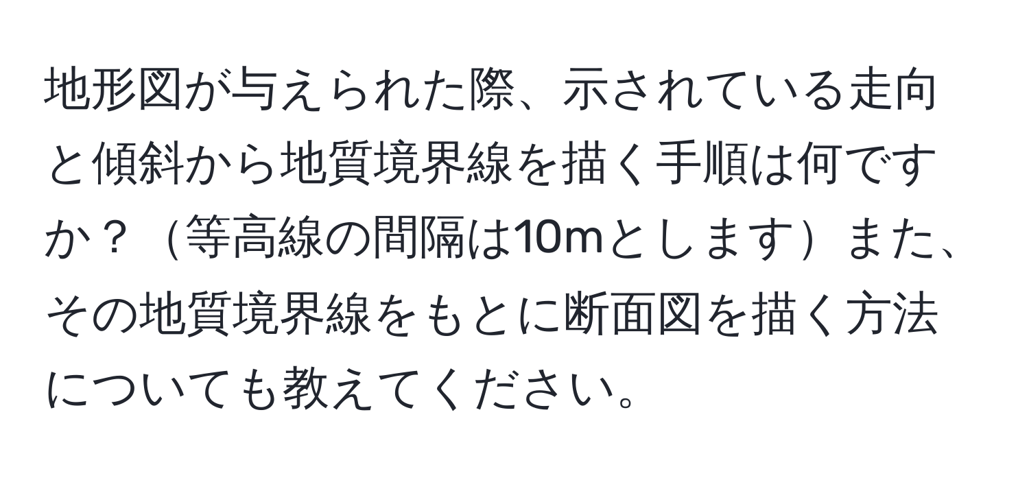 地形図が与えられた際、示されている走向と傾斜から地質境界線を描く手順は何ですか？等高線の間隔は10mとしますまた、その地質境界線をもとに断面図を描く方法についても教えてください。