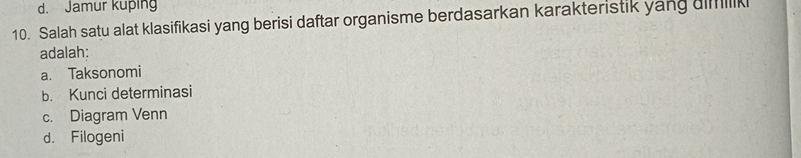 d. Jamur kuping
10. Salah satu alat klasifikasi yang berisi daftar organisme berdasarkan karakteristik yang dimilik
adalah:
a. Taksonomi
b. Kunci determinasi
c. Diagram Venn
d. Filogeni