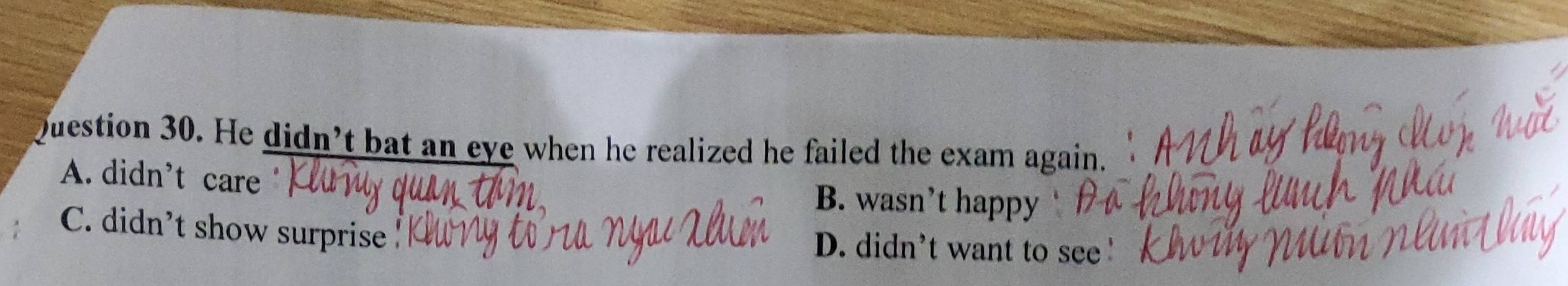 He didn’t bat an eye when he realized he failed the exam again.
A. didn't care B. wasn’t happy
C. didn't show surprise D. didn't want to see