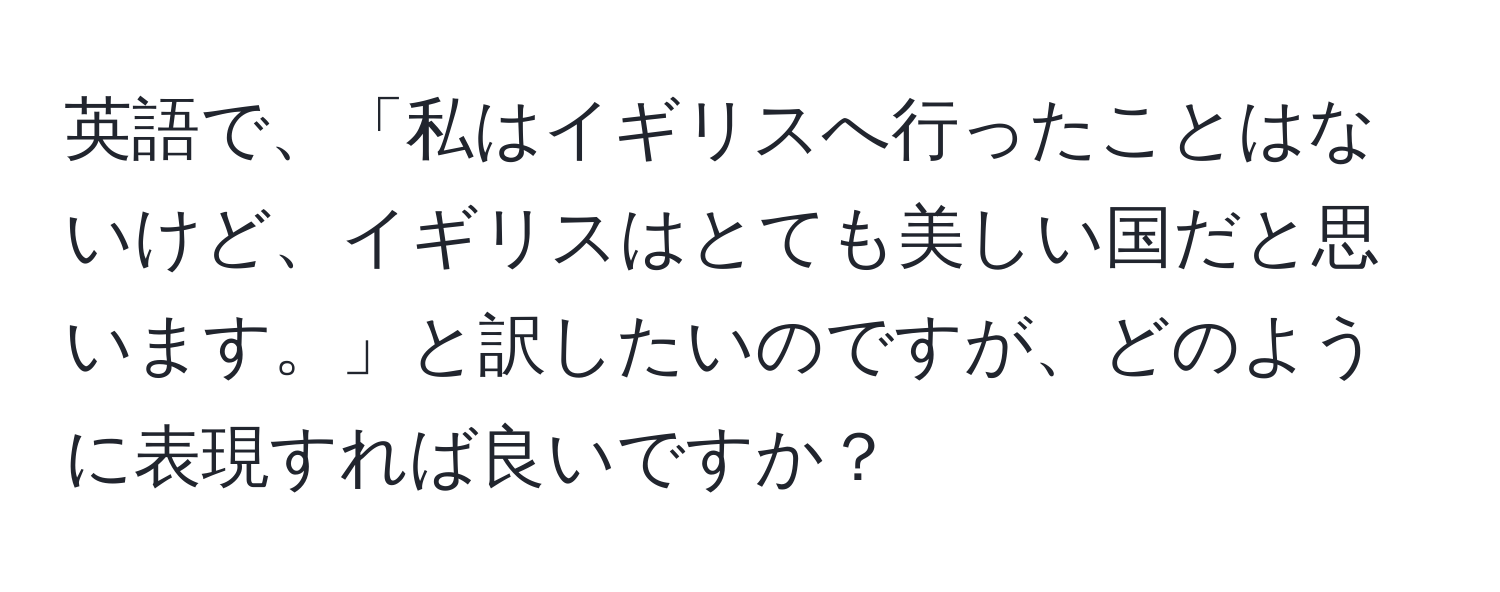 英語で、「私はイギリスへ行ったことはないけど、イギリスはとても美しい国だと思います。」と訳したいのですが、どのように表現すれば良いですか？