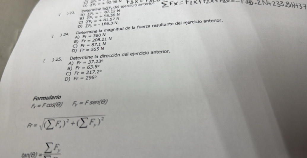 sumlimits F_x=+92.98N 27x=
Determine laΣFy del ejercicio anterior.
sumlimits F_y=-87.12N
( ) 23. A) sumlimits F_y=+56.56N
B)
C) sumlimits F_y=+81.57N
D) sumlimits F_y=-186.3N
( ) 24. Determine la magnitud de la fuerza resultante del ejercicio anterior.
A) Fr=360N
B) Fr=208.21N
C) Fr=87.1N
D) Fr=555N
( ) 25. Determine la dirección del ejercicio anterior.
A) Fr=37.23°
B) Fr=63.5°
C) Fr=217.2°
D) Fr=296°
Formulario
F_x=Fcos (θ ) F_y=Fsen (θ )
R=sqrt((sumlimits F_x))^2+(sumlimits F_y)^2
_tan (θ )=sumlimits F_y