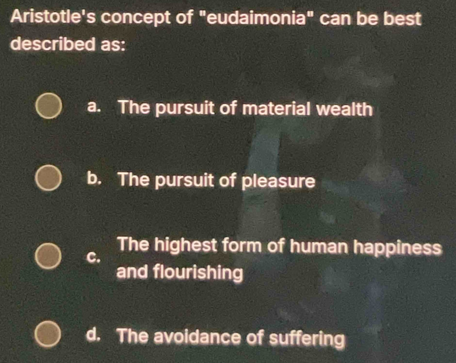 Aristotle's concept of "eudaimonia" can be best
described as:
a. The pursuit of material wealth
b. The pursuit of pleasure
C.
The highest form of human happiness
and flourishing
d. The avoidance of suffering