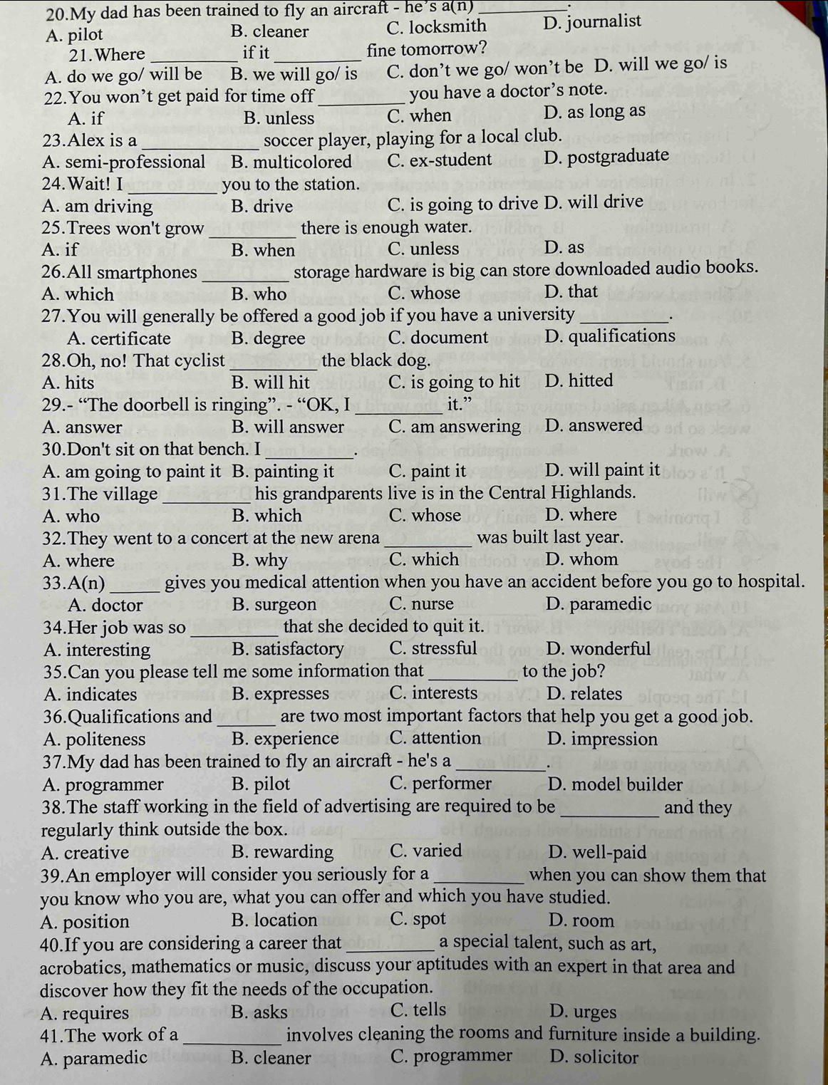 My dad has been trained to fly an aircraft - he’s a(n) _.
A. pilot C. locksmith D. journalist
B. cleaner
21.Where ifit fine tomorrow?
A. do we go/ will be B. we will go/ is C. don’t we go/ won’t be D. will we go/ is
22.You won’t get paid for time off_ you have a doctor’s note.
A. if B. unless C. when D. as long as
23.Alex is a _soccer player, playing for a local club.
A. semi-professional B. multicolored C. ex-student D. postgraduate
24.Wait! I _you to the station.
A. am driving B. drive C. is going to drive D. will drive
25.Trees won't grow _there is enough water.
A. if B. when C. unless D. as
26.All smartphones _storage hardware is big can store downloaded audio books.
A. which B. who C. whose D. that
27.You will generally be offered a good job if you have a university_
A. certificate B. degree C. document D. qualifications
_
28.Oh, no! That cyclist the black dog.
A. hits B. will hit C. is going to hit D. hitted
29.- “The doorbell is ringing”. - “OK, I _it.”
A. answer B. will answer C. am answering D. answered
30.Don't sit on that bench. I
_.
A. am going to paint it B. painting it C. paint it D. will paint it
31.The village _his grandparents live is in the Central Highlands.
A. who B. which C. whose D. where
32.They went to a concert at the new arena _was built last year.
A. where B. why C. which D. whom
33.. A(n) _gives you medical attention when you have an accident before you go to hospital.
A. doctor B. surgeon C. nurse D. paramedic
34.Her job was so _that she decided to quit it.
A. interesting B. satisfactory C. stressful D. wonderful
35.Can you please tell me some information that _to the job?
A. indicates B. expresses C. interests D. relates
36.Qualifications and _are two most important factors that help you get a good job.
A. politeness B. experience C. attention D. impression
37.My dad has been trained to fly an aircraft - he's a_
.
A. programmer B. pilot C. performer D. model builder
38.The staff working in the field of advertising are required to be _and they
regularly think outside the box.
A. creative B. rewarding C. varied D. well-paid
39.An employer will consider you seriously for a _when you can show them that
you know who you are, what you can offer and which you have studied.
A. position B. location C. spot D. room
40.If you are considering a career that _a special talent, such as art,
acrobatics, mathematics or music, discuss your aptitudes with an expert in that area and
discover how they fit the needs of the occupation.
A. requires B. asks C. tells D. urges
_
41.The work of a involves cleaning the rooms and furniture inside a building.
A. paramedic B. cleaner C. programmer D. solicitor