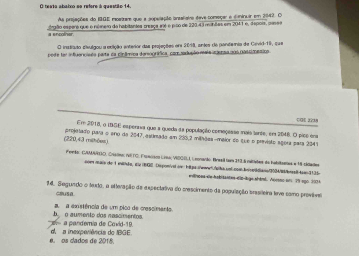 texto abaixo se refere à questão 14.
As projeções do IBGE mostram que a população brasileira deve começar a diminuir em 2042. O
órgão espera que o número de habitantes cresça até o pico de 220,43 milhões em 2041 e, depois, passe
a encolher.
O instituto divulgou a edição anterior das projeções em 2018, antes da pandemia de Covid-19, que
pode ter influenciado parte da dinâmica demográfica, com redução mais intensa nos nascimentos.
CGE 2238
Em 2018, o IBGE esperava que a queda da população começasse mais tarde, em 2048. O pico era
projetado para o ano de 2047, estimado em 233, 2 milhões -maior do que o previsto agora para 2041
(220,43 milhões).
Fonte: CAMARGO, Crislina; NETO, Francisco Lima; VIECELI, Leonardo. Brasil tem 212,6 milhões de habitantes e 15 cidades
com mais de 1 milhão, diz IBGE. Disponivel em: https://www1.folha.uol.com.br/cotidiano/2024/08/brasil-tem-2125-
milhoes-de-habitantes-diz-ibge.shtml. Acesso em: 29 sgo 2024
14. Segundo o texto, a alteração da expectativa do crescimento da população brasileira teve como provável
causa.
a. a existência de um pico de crescimento.
b. o aumento dos nascimentos.
a pandemia de Covid-19.
d. a inexperiência do IBGE.
e. os dados de 2018.