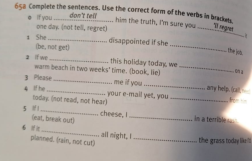 65a Complete the sentences. Use the correct form of the verbs in brackets. 
o If you don’t tell ......... him the truth, I’m sure you ._ ’ll regret 
one day. (not tell, regret) 
... it 
_ 
1 She _disappointed if she 
(be, not get) 
the job. 
2 If we _this holiday today, we 
warm beach in two weeks’ time. (book, lie)_ 
on a 
3 Please_ me if you_ 
any help. (call, need 
4 If he _your e-mail yet, you _from him 
today. (not read, not hear) 
5 lf l _cheese, I _in a terrible rash. 
(eat, break out) 
6 If it_ all night, I_ 
planned. (rain, not cut) 
the grass today like I'd