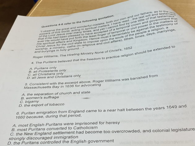 refer to the following quotation.
" observe the great and wonderful mistake, both our own and our fathers, as to the e
powers of this world, acting in spiritual matters. I have read. the last will and restamen
of the Lorg Jesus over many timerifun g walt? cannot find by one tittle of that testamen
that if He had been bleaned rolmen, and ysteg of a temporal crown and government ther
ever He would have but forth thenve accepted Premporal or civil power in the matters of
His spirtual strairs and kingdon lgane finger of lementably be against the teatimony of
Christ Jesus for the civil state to impose upon the souls of the people a religion, a
worshie, a ministry, oaths (in religious and civil affairs), tithes, times, days, marryings
and buryings in holy ground..."
Roger Williams, The Hireling Ministry None of Christ's, 1652
4. The Puritans believed that the freedom to practice religion should be extended to
A. Puritans only
B. all Protestants only
C. all Christians only
D. all Jews and Christians only
5. Consistent with the excerpt above, Roger Williams was banished from
Massachusetts Bay in 1636 for advocating
A. the separation of church and state
B. women's suffrage
C. bigamy
D. the export of tobacco
6. Puritan emigration from England came to a near halt between the years 1649 and
1660 because, during that period,
A. most English Puritans were imprisoned for heresy
B. most Puritans converted to Catholicism
C. the New England settlement had become too overcrowded, and colonial legislature
strongly discouraged immigration
D. the Puritans controlled the English government