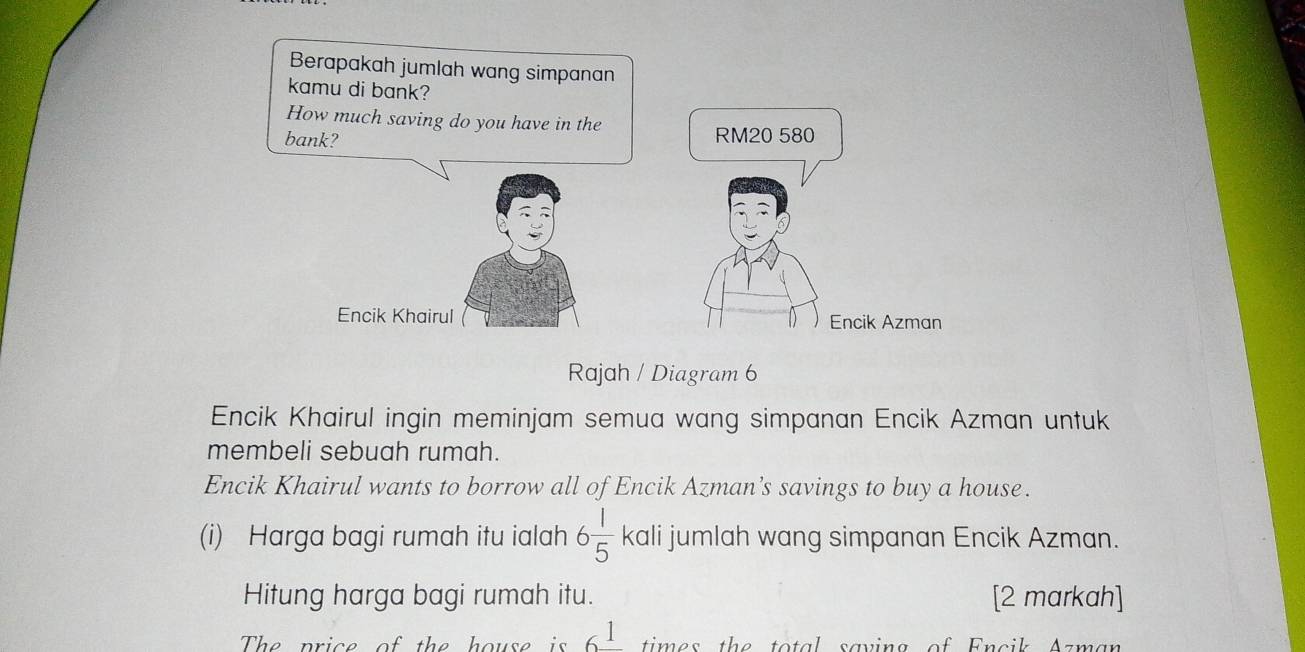 Berapakah jumlah wang simpanan 
kamu di bank? 
How much saving do you have in the 
bank? RM20 580
Encik Khairul Encik Azman 
Rajah / Diagram 6 
Encik Khairul ingin meminjam semua wang simpanan Encik Azman untuk 
membeli sebuah rumah. 
Encik Khairul wants to borrow all of Encik Azman’s savings to buy a house. 
(i) Harga bagi rumah itu ialah 6 1/5  kali jumlah wang simpanan Encik Azman. 
Hitung harga bagi rumah itu. [2 markah] 
The price of the house is 6^1 times the total saving of Encik Azman