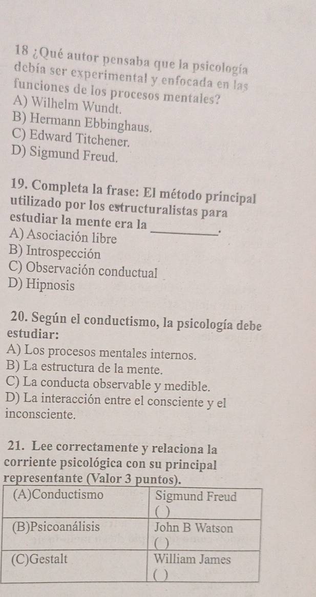 18 ¿Qué autor pensaba que la psicología
debía ser experimental y enfocada en las
funciones de los procesos mentales?
A) Wilhelm Wundt.
B) Hermann Ebbinghaus.
C) Edward Titchener.
D) Sigmund Freud.
19. Completa la frase: El método principal
utilizado por los estructuralistas para
estudiar la mente era la
A) Asociación libre_
.
B) Introspección
C) Observación conductual
D) Hipnosis
20. Según el conductismo, la psicología debe
estudiar:
A) Los procesos mentales internos.
B) La estructura de la mente.
C) La conducta observable y medible.
D) La interacción entre el consciente y el
inconsciente.
21. Lee correctamente y relaciona la
corriente psicológica con su principal
re