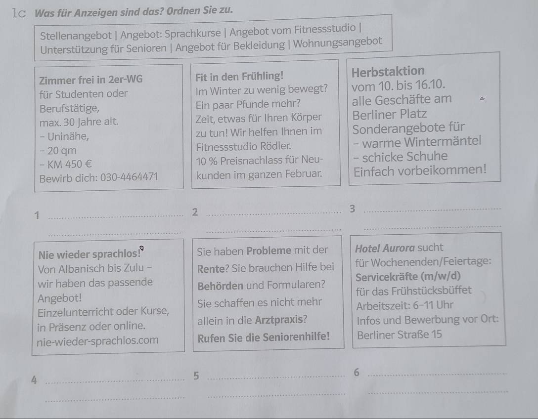 1C Was für Anzeigen sind das? Ordnen Sie zu. 
Stellenangebot | Angebot: Sprachkurse | Angebot vom Fitnessstudio | 
Unterstützung für Senioren | Angebot für Bekleidung | Wohnungsangebot 
Zimmer frei in 2er-WG Fit in den Frühling! Herbstaktion 
für Studenten oder Im Winter zu wenig bewegt? vom 10. bis 16.10. 
Berufstätige, Ein paar Pfunde mehr? alle Geschäfte am 
max. 30 Jahre alt. Zeit, etwas für Ihren Körper Berliner Platz 
- Uninähe, zu tun! Wir helfen Ihnen im Sonderangebote für
- 20 qm Fitnessstudio Rödler. - warme Wintermäntel 
- KM 450 € 10 % Preisnachlass für Neu- - schicke Schuhe 
Bewirb dich: 030-4464471 kunden im ganzen Februar. Einfach vorbeikommen! 
_1 
_2 
_3 
_ 
_ 
_ 
Nie wieder sprachlos! Q Sie haben Probleme mit der Hotel Aurora sucht 
Von Albanisch bis Zulu - Rente? Sie brauchen Hilfe bei für Wochenenden/Feiertage: 
wir haben das passende Behörden und Formularen? Servicekräfte (m/w/d) 
Angebot! für das Frühstücksbüffet 
Sie schaffen es nicht mehr 
Einzelunterricht oder Kurse, Arbeitszeit: 6-11 Uhr 
in Präsenz oder online. allein in die Arztpraxis? Infos und Bewerbung vor Ort: 
nie-wieder-sprachlos.com Rufen Sie die Seniorenhilfe! Berliner Straße 15 
_4 
_5 
_6 
_ 
_ 
_