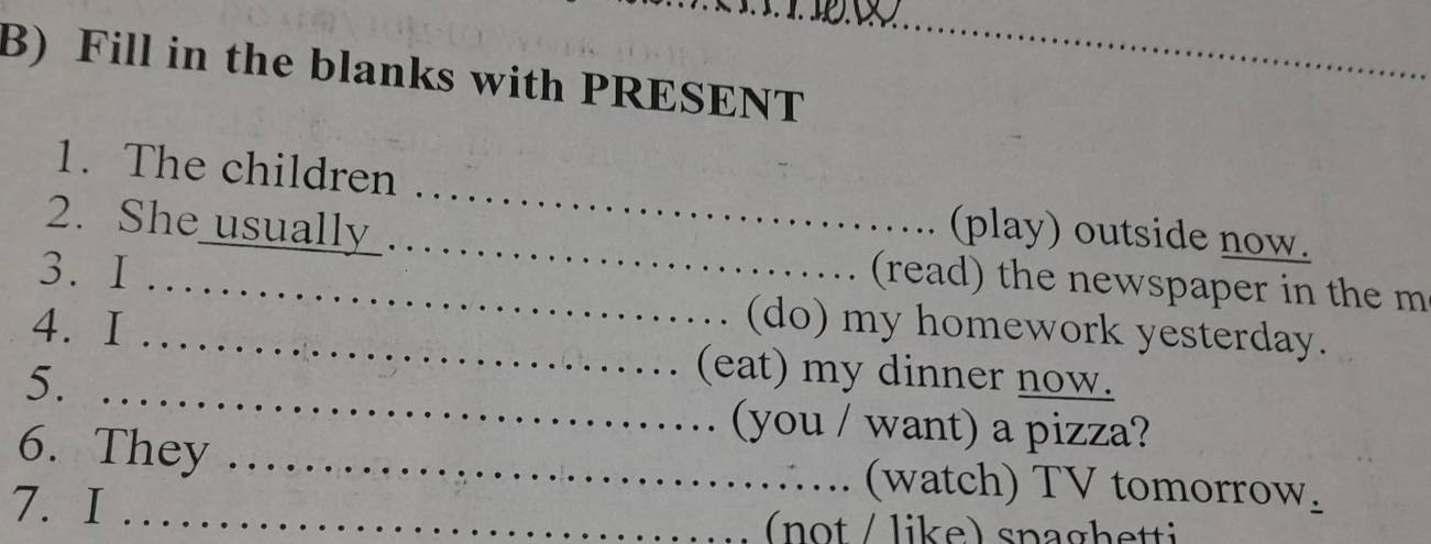 Fill in the blanks with PRESENT_ 
_ 
1. The children 
2. She usually . 
_(play) outside now. 
3. I 
_(read) the newspaper in the m 
(do) my homework yesterday. 
4. I _(eat) my dinner now. 
5. 
_ 
(you / want) a pizza? 
6. They _(watch) TV tomorrow_ 
7. I_ 
(not / like) snaghetti