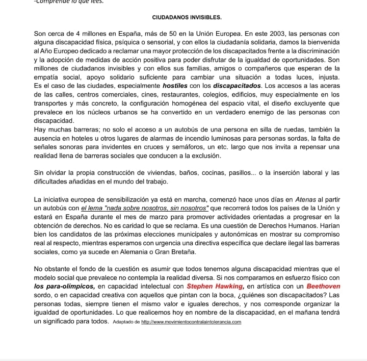 comprende 1o que lees 
CIUDADANOS INVISIBLES.
Son cerca de 4 millones en España, más de 50 en la Unión Europea. En este 2003, las personas con
alguna discapacidad física, psíquica o sensorial, y con ellos la ciudadanía solidaria, damos la bienvenida
al Año Europeo dedicado a reclamar una mayor protección de los discapacitados frente a la discriminación
y la adopción de medidas de acción positiva para poder disfrutar de la igualdad de oportunidades. Son
millones de ciudadanos invisibles y con ellos sus familias, amigos o compañeros que esperan de la
empatía social, apoyo solidario suficiente para cambiar una situación a todas luces, injusta.
Es el caso de las ciudades, especialmente hostiles con los díscapacitados. Los accesos a las aceras
de las calles, centros comerciales, cines, restaurantes, colegios, edificios, muy especialmente en los
transportes y más concreto, la configuración homogénea del espacio vital, el diseño excluyente que
prevalece en los núcleos urbanos se ha convertido en un verdadero enemigo de las personas con
discapacidad.
Hay muchas barreras; no solo el acceso a un autobús de una persona en silla de ruedas, también la
ausencia en hoteles u otros lugares de alarmas de incendio luminosas para personas sordas, la falta de
señales sonoras para invidentes en cruces y semáforos, un etc. largo que nos invita a repensar una
realidad Ilena de barreras sociales que conducen a la exclusión.
Sin olvidar la propia construcción de viviendas, baños, cocinas, pasillos... o la inserción laboral y las
dificultades añadidas en el mundo del trabajo.
La iniciativa europea de sensibilización ya está en marcha, comenzó hace unos días en Atenas al partir
un autobús con el lema "nada sobre nosotros, sin nosotros" que recorrerá todos los países de la Unión y
estará en España durante el mes de marzo para promover actividades orientadas a progresar en la
obtención de derechos. No es caridad lo que se reclama. Es una cuestión de Derechos Humanos. Harían
bien los candidatos de las próximas elecciones municipales y autonómicas en mostrar su compromiso
real al respecto, mientras esperamos con urgencia una directiva específica que declare ilegal las barreras
sociales, como ya sucede en Alemania o Gran Bretaña.
No obstante el fondo de la cuestión es asumir que todos tenemos alguna discapacidad mientras que el
modelo social que prevalece no contempla la realidad diversa. Si nos comparamos en esfuerzo físico con
los para-olímpicos, en capacidad intelectual con Stephen Hawking, en artística con un Beethoven
sordo, o en capacidad creativa con aquellos que pintan con la boca, ¿quiénes son discapacitados? Las
personas todas, siempre tienen el mismo valor e iguales derechos, y nos corresponde organizar la
igualdad de oportunidades. Lo que realicemos hoy en nombre de la discapacidad, en el mañana tendrá
un significado para todos. Adaptado de http://www.movimientocontralaintolerancia.com