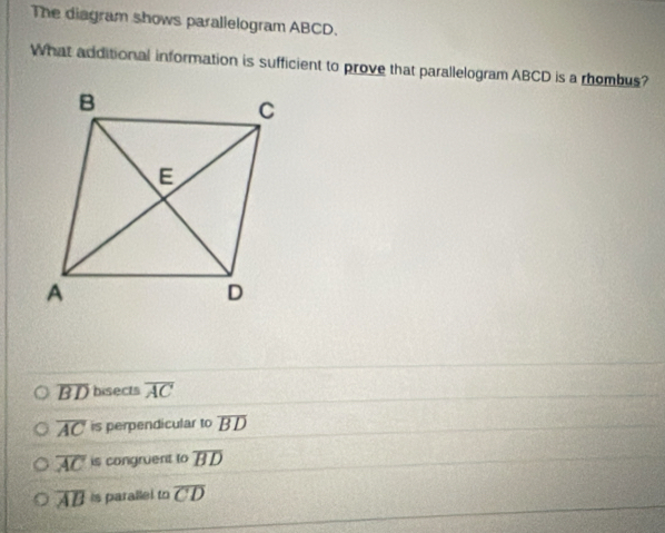 The diagram shows parallelogram ABCD.
What additional information is sufficient to prove that parallelogram ABCD is a rhombus?
overline BD bisects overline AC
overline AC is perpendicular to overline BD
overline AC is congruent to overline BD
overline AB is parallel to overline CD