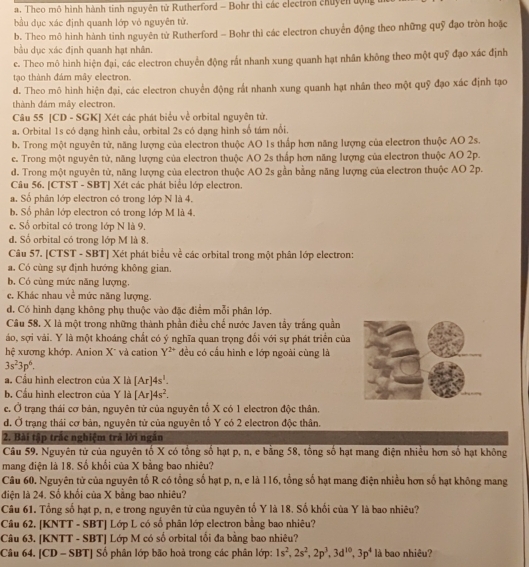 Theo mô hình hành tinh nguyên tử Rutherford - Bohr thì các electron chuyên tộng 
bầu dục xác định quanh lớp vỏ nguyên tử.
b. Theo mô hình hành tinh nguyên từ Rutherford - Bohr thì các electron chuyển động theo những quỹ đạo tròn hoặc
bầu dục xác định quanh hạt nhân.
e. Theo mô hình hiện đại, các electron chuyển động rất nhanh xung quanh hạt nhân không theo một quỹ đạo xác định
tạo thành đám mây electron.
d. Theo mô hình hiện đại, các electron chuyển động rất nhanh xung quanh hạt nhân theo một quỹ đạo xác định tạo
thành đám mây electron.
Câu 55 [CD - SGK] Xét các phát biểu về orbital nguyên tử.
a. Orbital 1s có dạng hình cầu, orbital 2s có dạng hình số tám nổi.
b. Trong một nguyên từ, năng lượng của electron thuộc AO 1s thấp hơn năng lượng của electron thuộc AO 2s.
c. Trong một nguyên tử, năng lượng của electron thuộc AO 2s thấp hơn năng lượng của electron thuộc AO 2p.
d. Trong một nguyên tử, năng lượng của electron thuộc AO 2s gần bằng năng lượng của electron thuộc AO 2p.
Câu 56. [CTST - SBT] Xét các phát biểu lớp electron.
a. Số phân lớp electron có trong lớp N là 4.
b. Số phân lớp electron có trong lớp M là 4.
e. Số orbital có trong lớp N là 9.
d. Số orbital có trong lớp M là 8.
Câu 57. [CTST - SBT] Xét phát biểu về các orbital trong một phân lớp electron:
a. Có cùng sự định hướng không gian.
b. Có cùng mức năng lượng.
c. Khác nhau ve^(frac 1)e mức năng lượng.
d. Có hình dạng không phụ thuộc vào đặc điểm mỗi phân lớp.
Câu 58. X là một trong những thành phần điều chế nước Javen tầy trắng quần
áo, sợi vải. Y là một khoáng chất có ý nghĩa quan trọng đối với sự phát triển của
hệ xương khớp. Anion X* và cation Y^(2+) đều có cấu hình e lớp ngoài cùng là
3s^23p^6.
a. Cầu hình electron của X là [Ar]4s^1.
b. Cầu hình electron của Y là [Ar]4s^2.
c. Ở trạng thái cơ bản, nguyên từ của nguyên tố X có 1 electron độc thân.
d. Ở trạng thái cơ bản, nguyên tử của nguyên tố Y có 2 electron độc thân.
2. Bài tập trắc nghiệm trả lời ngăn
Câu 59. Nguyên tử của nguyên tố X có tổng số hạt p, n, e bằng 58, tổng số hạt mang điện nhiều hơn số hạt không
mang điện là 18. Số khối của X bằng bao nhiêu?
Câu 60. Nguyên tử của nguyên tố R có tổng số hạt p, n, e là 116, tổng số hạt mang điện nhiều hơn số hạt không mang
điện là 24. Số khối của X bằng bao nhiêu?
Câu 61. Tổng số hạt p, n, e trong nguyên từ của nguyên tố Y là 18. Số khối của Y là bao nhiêu?
Câu 62. [KNTT - SBT] Lớp L có số phân lớp electron bằng bao nhiêu?
Câu 63. [KNTT - SBT] Lớp M có số orbital tối đa bằng bao nhiêu?
Câu 64. [CD - SBT] Số phân lớp bão hoả trong các phân lớp: 1s^2,2s^2,2p^3,3d^(10),3p^4 là bao nhiêu?