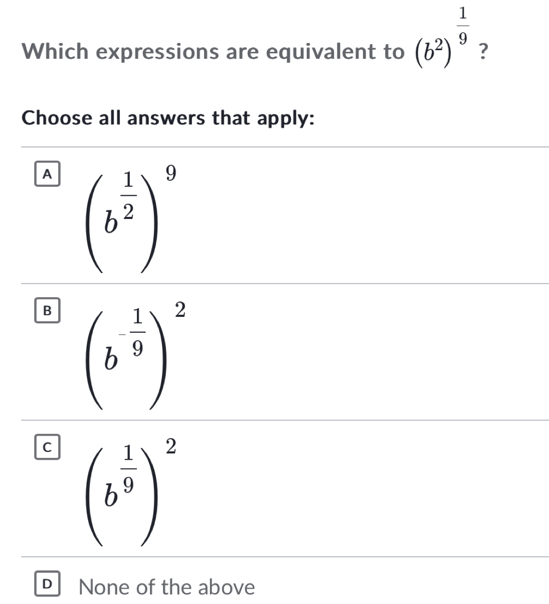 Which expressions are equivalent to (b^2)^ 1/9  ?
Choose all answers that apply:
A
B (b^(-frac 1)9)^2
C
D None of the above