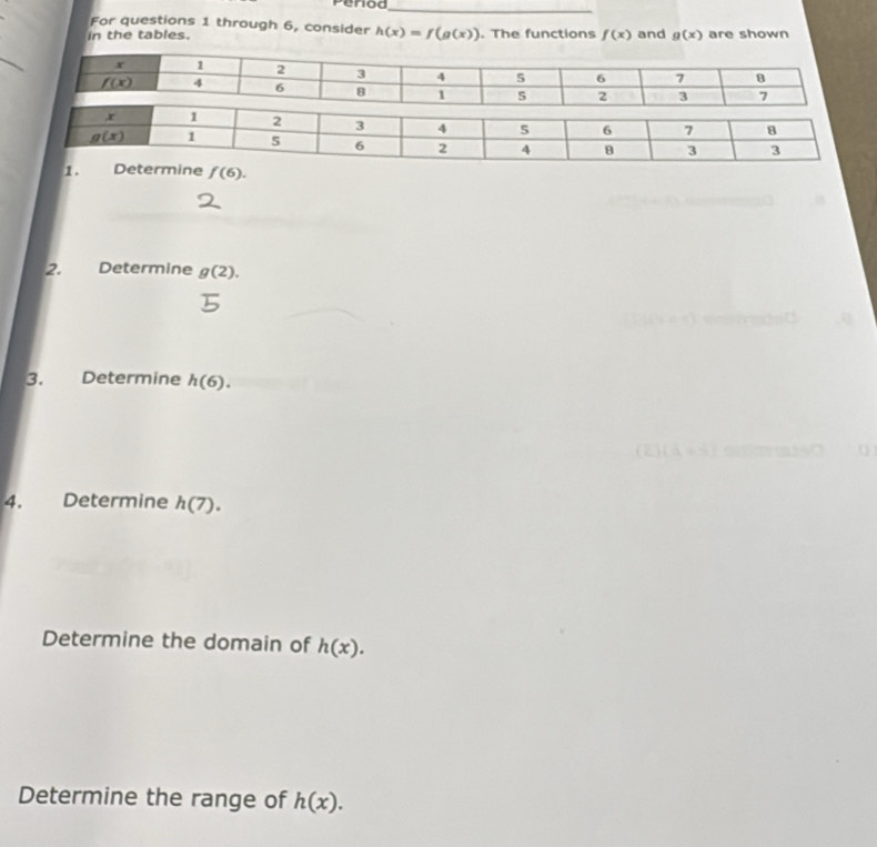 Period_
For questions 1 through 6, consider
in the tables. h(x)=f(g(x)). The functions f(x) and g(x) are shown
1 . f(6).
2. Determine g(2).
3. Determine h(6).
4. Determine h(7).
Determine the domain of h(x).
Determine the range of h(x).