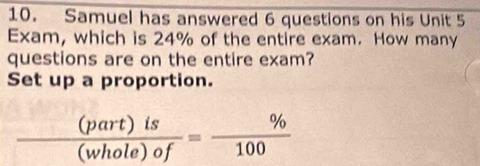 Samuel has answered 6 questions on his Unit 5
Exam, which is 24% of the entire exam. How many 
questions are on the entire exam? 
Set up a proportion.
 (part)is/(whole)of = % /100 