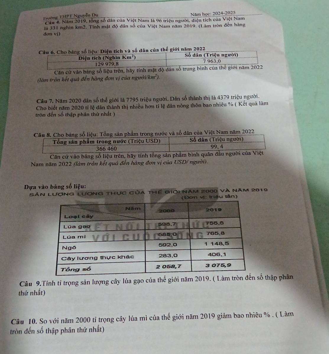 Trường THPT Nguyễn Du
Năm học: 2024-2025
Cầu 4. Năm 2019, tổng số dân của Việt Nam là 96 triệu người, diện tích của Việt Nam
Jà 331 nghin km2. Tính mật độ dân số của Việt Nam năm 2019. (Làm tròn đến hàng
đơn vj)
à số dân của thế giới năm 2022
Căn cử vào bảng số liệu trên, hãy tín
(làm tròn kết quả đến hàng đơn vị của người (km^2).
Câu 7. Năm 2020 dân số thể giới là 7795 triệu người. Dân số thành thị là 4379 triệu người.
Cho biết năm 2020 tỉ lệ dân thành thị nhiều hơn tỉ lệ dân nông thôn bao nhiêu % ( Kết quả làm
tròn đến số thập phân thứ nhất )
rong nước và số dân của Việt Nam năm 2022
Căn cứ vào bảng số liệu trên, hãy tính tổng sản 
Nam năm 2022 (làm tròn kết quả đến hàng đơn vị của USD/ người).
Dựa vào bảng số liệu:
Sản Lượng Lương thực của thế giới năm 2000 và năm 2019
(Đơn vị: triệu tần)
Câu 9.Tính tỉ trọng sản lượng cây lúa gạo của thế giới năm 2019. ( Làm trố thập phân
thứ nhất)
Câu 10. So với năm 2000 tỉ trọng cây lúa mì của thế giới năm 2019 giảm bao nhiêu % . ( Làm
tròn đến số thập phân thứ nhất)