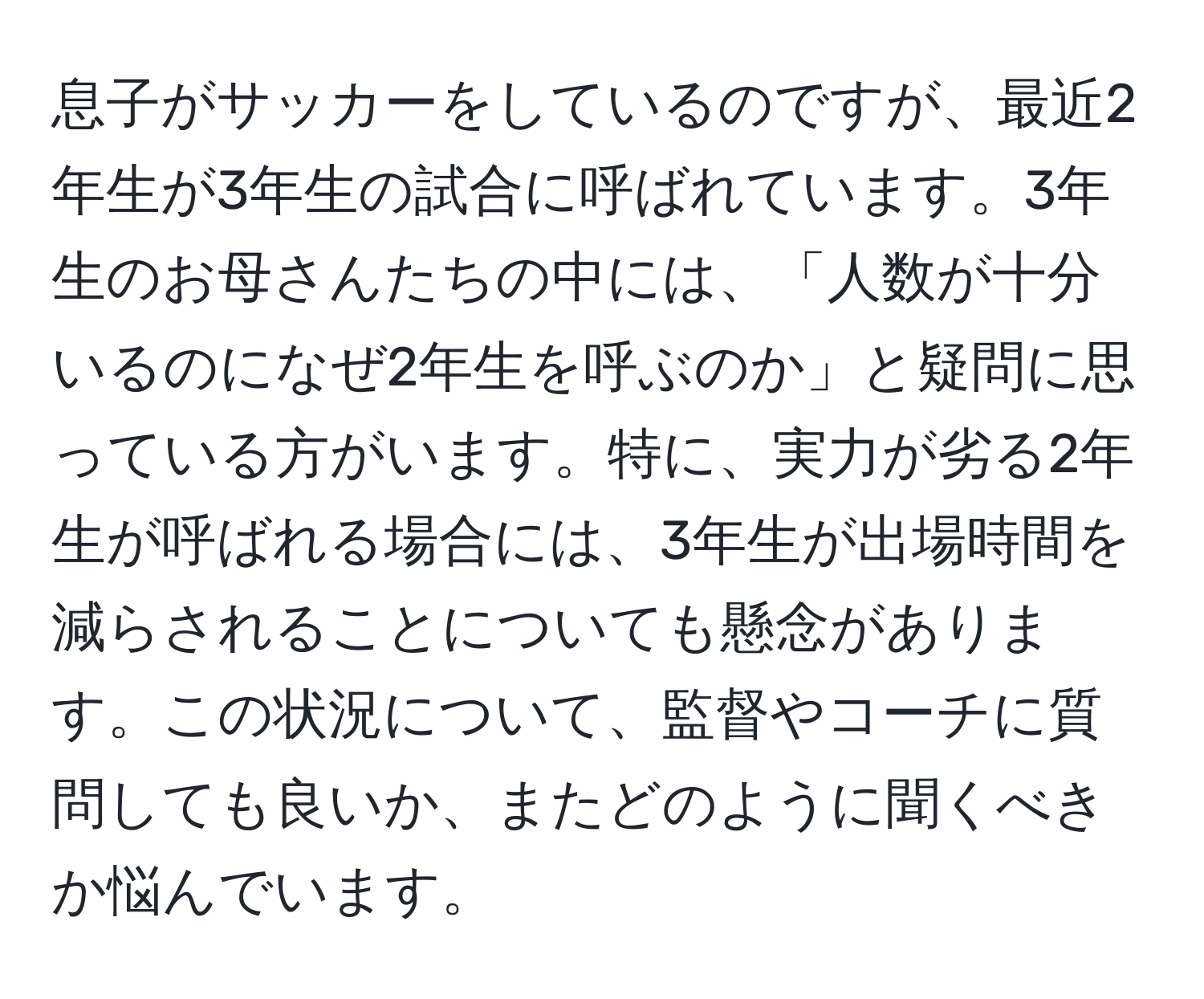 息子がサッカーをしているのですが、最近2年生が3年生の試合に呼ばれています。3年生のお母さんたちの中には、「人数が十分いるのになぜ2年生を呼ぶのか」と疑問に思っている方がいます。特に、実力が劣る2年生が呼ばれる場合には、3年生が出場時間を減らされることについても懸念があります。この状況について、監督やコーチに質問しても良いか、またどのように聞くべきか悩んでいます。