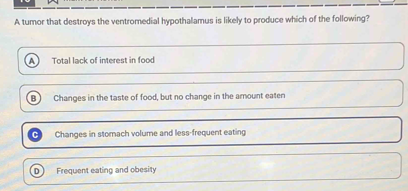 A tumor that destroys the ventromedial hypothalamus is likely to produce which of the following?
A Total lack of interest in food
B Changes in the taste of food, but no change in the amount eaten
~ Changes in stomach volume and less-frequent eating
D Frequent eating and obesity