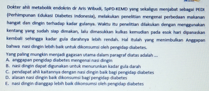 Dokter ahli metabolik endokrin dr Aris Wibudi, SpPD-KEMD yang sekaligus menjabat sebagai PEDI
(Perhimpunan Edukasi Diabetes Indonesia), melakukan penelitian mengenai perbedaan makanan
hangat dan dingin terhadap kadar gulanya, Waktu itu penelitian dilakukan dengan menggunakan
kentang yang sudah siap dimakan, lalu dimasukkan kulkas kemudian pada esok hari dipanaskan
kembali sehingga kadar gula darahnya lebih rendah. Hal itulah yang menimbulkan Anggapan
bahwa nasi dingin lebih baik untuk dikonsumsi oleh pengidap diabetes.
Yang paling mungkin menjadi gagasan utama dalam paragraf diatas adalah ...
A. anggapan pengidap diabetes mengenai nasi dingin
B. nasi dingin dapat digunakan untuk menurunkan kadar gula darah
C. pendapat ahli kaitannya dengan nasi dingin baik bagi pengidap diabetes
D. alasan nasi dingin baik dikonsumsi bagi pengidap diabetes
E. nasi dingin dianggap lebih baik dikonsumsi oleh pengidap diabetes