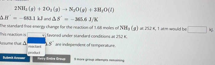 2NH_3(g)+2O_2(g)to N_2O(g)+3H_2O(l)
△ H^(·)=-683.1kJ and △ S=-365.6J/K
The standard free energy change for the reaction of 1.68 moles of NH_3(g) at 252 K, 1 atm would be □ kJ. 
This reaction is □° favored under standard conditions at 252 K. 
Assume that △ S^(·) are independent of temperature. 
reactant 
product 
Submit Answer Retry Entire Group 9 more group attempts remaining