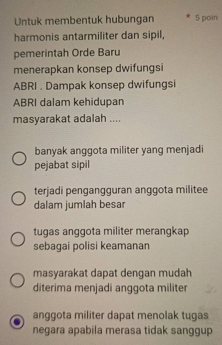 Untuk membentuk hubungan 5 poin
harmonis antarmiliter dan sipil,
pemerintah Orde Baru
menerapkan konsep dwifungsi
ABRI . Dampak konsep dwifungsi
ABRI dalam kehidupan
masyarakat adalah ....
banyak anggota militer yang menjadi
pejabat sipil
terjadi pengangguran anggota militee
dalam jumlah besar
tugas anggota militer merangkap
sebagai polisi keamanan
masyarakat dapat dengan mudah
diterima menjadi anggota militer
anggota militer dapat menolak tugas
negara apabila merasa tidak sanggup