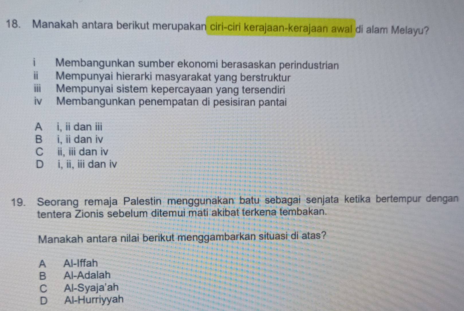 Manakah antara berikut merupakan ciri-ciri kerajaan-kerajaan awal di alam Melayu?
i Membangunkan sumber ekonomi berasaskan perindustrian
Mempunyai hierarki masyarakat yang berstruktur
ⅲ Mempunyai sistem kepercayaan yang tersendiri
iv Membangunkan penempatan di pesisiran pantai
A i, ii dan ⅲi
B i, ii dan iv
C ii, ii dan iv
D i, ii, i dan iv
19. Seorang remaja Palestin menggunakan batu sebagai senjata ketika bertempur dengan
tentera Zionis sebelum ditemui mati akibat terkena tembakan.
Manakah antara nilai berikut menggambarkan situasi di atas?
A Al-Iffah
B Al-Adalah
C Al-Syaja'ah
D Al-Hurriyyah