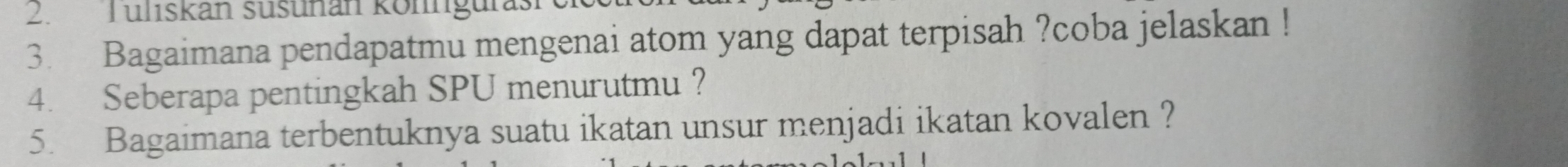 Tuliskan süsunan könngu 
3. Bagaimana pendapatmu mengenai atom yang dapat terpisah ?coba jelaskan ! 
4. Seberapa pentingkah SPU menurutmu ? 
5. Bagaimana terbentuknya suatu ikatan unsur menjadi ikatan kovalen ?