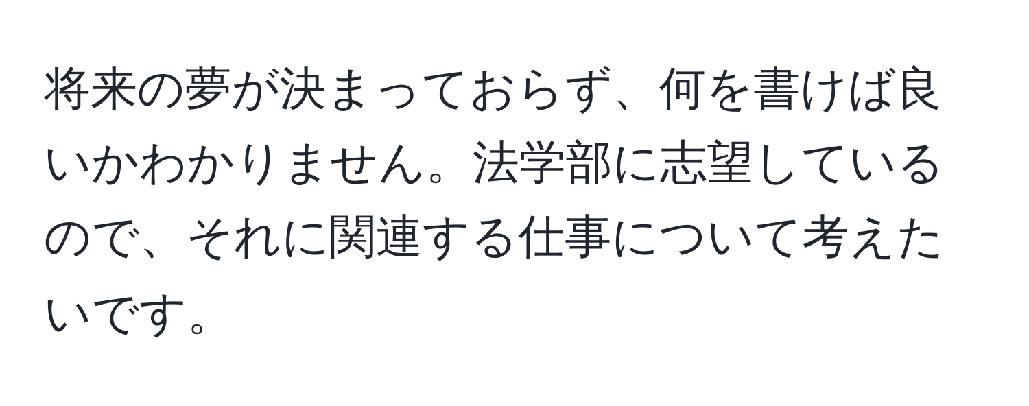 将来の夢が決まっておらず、何を書けば良いかわかりません。法学部に志望しているので、それに関連する仕事について考えたいです。