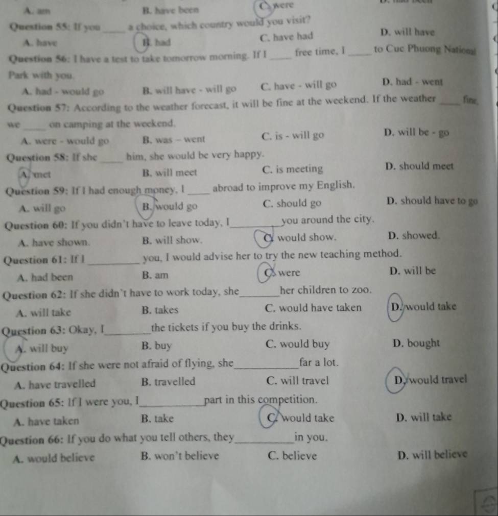 A. am B. have been were
Question 55: If you_ a choice, which country would you visit?
A. have B. had C. have had
D. will have
Question 56: I have a test to take tomorrow morning. If I_ free time, I _to Cuc Phuong Nation
Park with you. D. had - went
A. had - would go B. will have - will go C. have - will go
Question 57: According to the weather forecast, it will be fine at the weekend. If the weather_ fine,
we_ on camping at the weekend.
A. were - would go B. was - went C. is - will go
D. will be - go
Question 58: If she_ him, she would be very happy.
A. met B. will meet C. is meeting
D. should meet
Question 59: If I had enough money, I _abroad to improve my English.
A. will go B. would go C. should go
D. should have to go
Question 60: If you didn’t have to leave today, I_ you around the city.
A. have shown. B. will show. C would show. D. showed.
Question 61: If I _you, I would advise her to try the new teaching method.
A. had been B. am O were D. will be
Question 62: If she didn't have to work today, she_ her children to zoo.
A. will take B. takes C. would have taken D. would take
Question 63: Okay, I_ the tickets if you buy the drinks.
A. will buy B. buy C. would buy D. bought
Question 64: If she were not afraid of flying, she_ far a lot.
A. have travelled B. travelled C. will travel D. would travel
Question 65: If I were you, l_ part in this competition.
A. have taken B. take C would take D. will take
Question 66: If you do what you tell others, they_ in you.
A. would believe B. won’t believe C. believe D. will believe