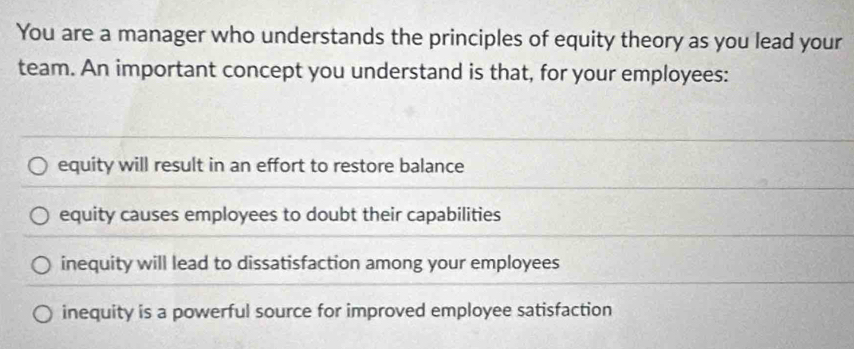 You are a manager who understands the principles of equity theory as you lead your
team. An important concept you understand is that, for your employees:
equity will result in an effort to restore balance
equity causes employees to doubt their capabilities
inequity will lead to dissatisfaction among your employees
inequity is a powerful source for improved employee satisfaction