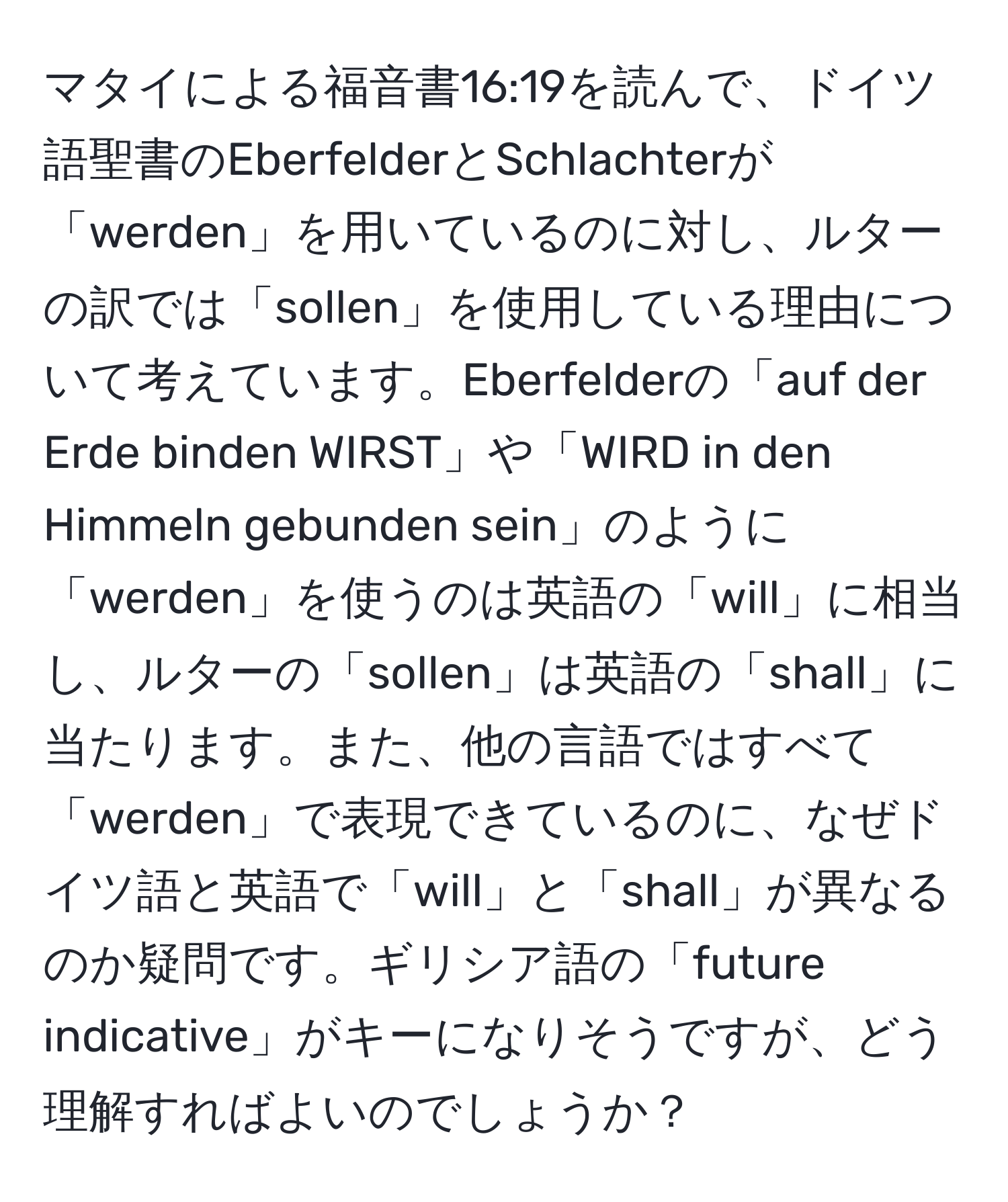 マタイによる福音書16:19を読んで、ドイツ語聖書のEberfelderとSchlachterが「werden」を用いているのに対し、ルターの訳では「sollen」を使用している理由について考えています。Eberfelderの「auf der Erde binden WIRST」や「WIRD in den Himmeln gebunden sein」のように「werden」を使うのは英語の「will」に相当し、ルターの「sollen」は英語の「shall」に当たります。また、他の言語ではすべて「werden」で表現できているのに、なぜドイツ語と英語で「will」と「shall」が異なるのか疑問です。ギリシア語の「future indicative」がキーになりそうですが、どう理解すればよいのでしょうか？