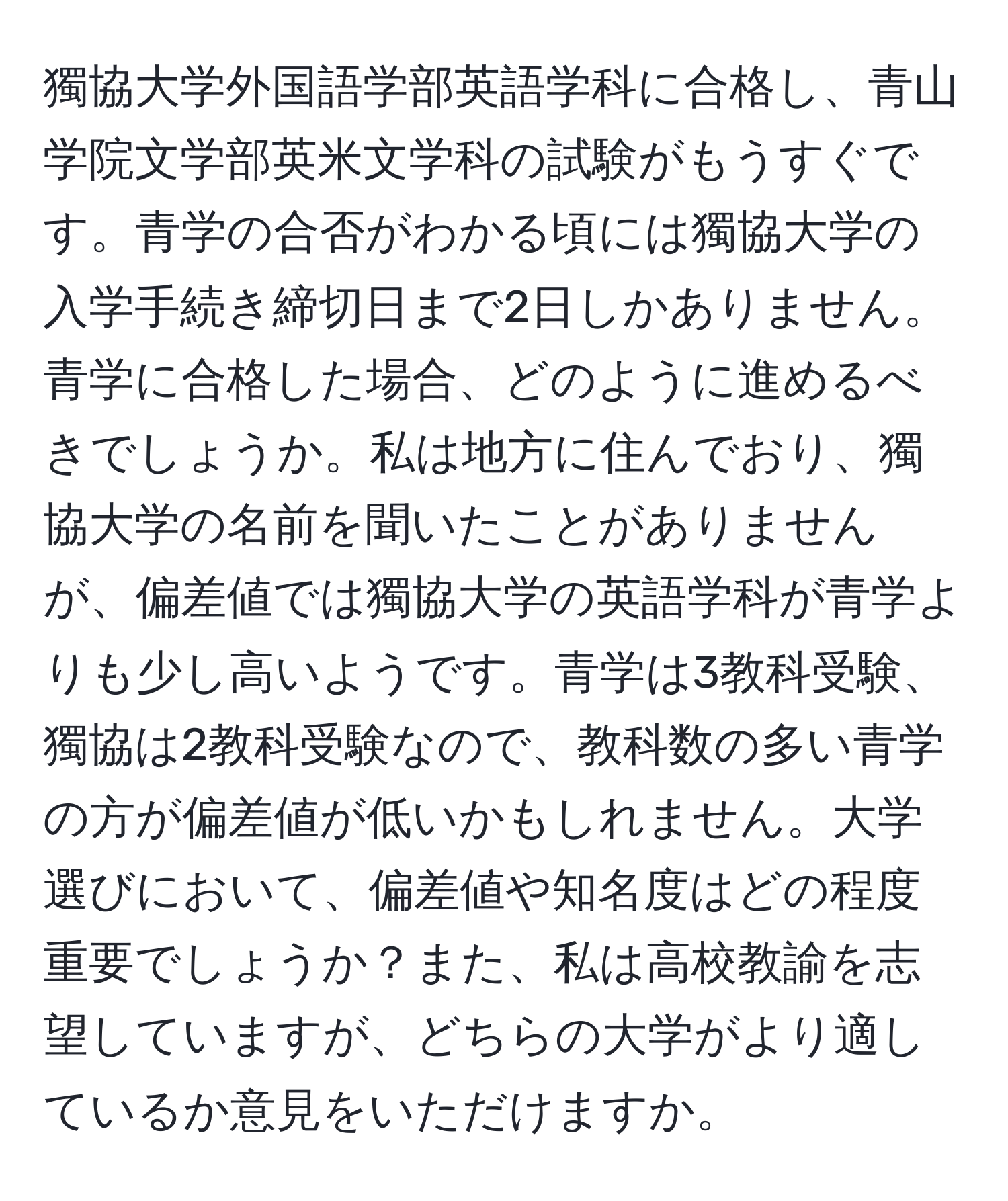 獨協大学外国語学部英語学科に合格し、青山学院文学部英米文学科の試験がもうすぐです。青学の合否がわかる頃には獨協大学の入学手続き締切日まで2日しかありません。青学に合格した場合、どのように進めるべきでしょうか。私は地方に住んでおり、獨協大学の名前を聞いたことがありませんが、偏差値では獨協大学の英語学科が青学よりも少し高いようです。青学は3教科受験、獨協は2教科受験なので、教科数の多い青学の方が偏差値が低いかもしれません。大学選びにおいて、偏差値や知名度はどの程度重要でしょうか？また、私は高校教諭を志望していますが、どちらの大学がより適しているか意見をいただけますか。