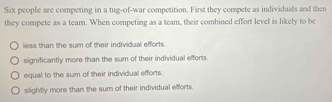 Six people are competing in a tug-of-war competition. First they compete as individuals and then
they compete as a team. When competing as a team, their combined effort level is likely to be
less than the sum of their individual efforts.
significantly more than the sum of their individual efforts.
equal to the sum of their individual efforts.
slightly more than the sum of their individual efforts.