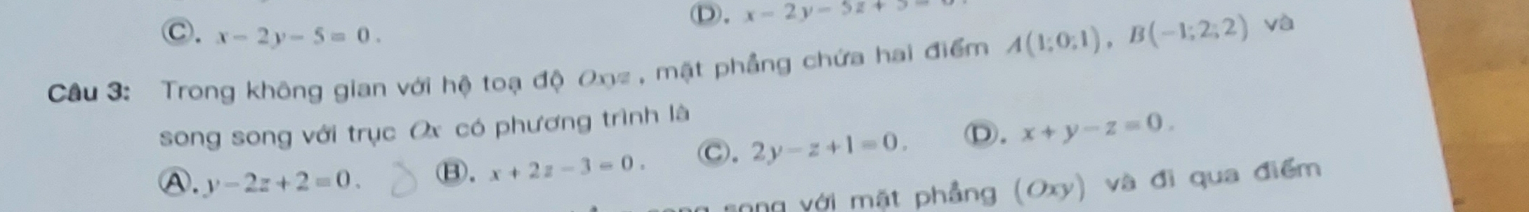 Ⓓ. x-2y-5z+5
C. x-2y-5=0. 
Câu 3: Trong không gian với hộ toạ độ Oxz , mặt phẳng chứa hai điểm A(1;0;1), B(-1;2;2) yà
song song với trục Ox có phương trình là
A. y-2z+2=0.
⑧. x+2z-3=0. Ⓒ. 2y-z+1=0. Ⓓ. x+y-z=0. 
Tong với mặt phẳng (Oxy) và đi qua điểm