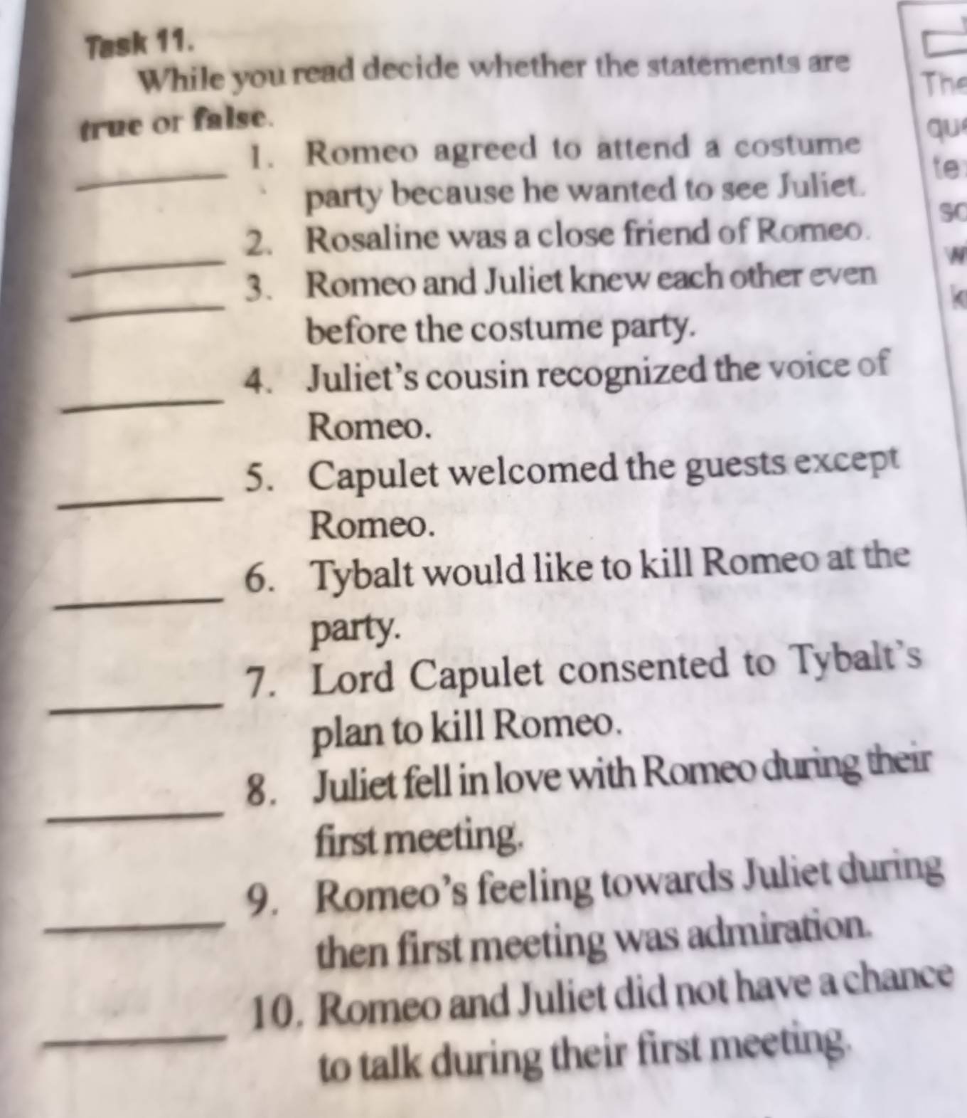 Task 11. 
While you read decide whether the statements are 
The 
true or false. 
_ 
1. Romeo agreed to attend a costume qu 
party because he wanted to see Juliet. 
te 
SC 
_ 
2. Rosaline was a close friend of Romeo. 


_ 
3. Romeo and Juliet knew each other even 
( 
before the costume party. 
_ 
4. Juliet’s cousin recognized the voice of 
Romeo. 
_ 
5. Capulet welcomed the guests except 
Romeo. 
_ 
6. Tybalt would like to kill Romeo at the 
party. 
_ 
7. Lord Capulet consented to Tybalt's 
plan to kill Romeo. 
_ 
8. Juliet fell in love with Romeo during their 
first meeting. 
9. Romeo’s feeling towards Juliet during 
_then first meeting was admiration. 
10. Romeo and Juliet did not have a chance 
_to talk during their first meeting.