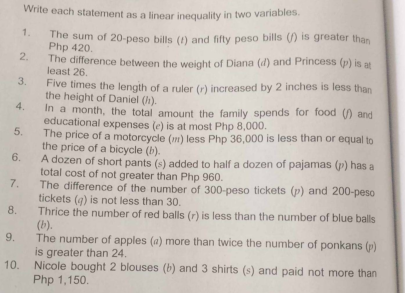 Write each statement as a linear inequality in two variables. 
1. The sum of 20 -peso bills (t) and fifty peso bills (f) is greater than
Php 420. 
2. The difference between the weight of Diana (d) and Princess (p) is at 
least 26. 
3. Five times the length of a ruler (r) increased by 2 inches is less than 
the height of Daniel (½). 
4. In a month, the total amount the family spends for food (f) and 
educational expenses (ε) is at most Php 8,000. 
5. The price of a motorcycle (₁) less Php 36,000 is less than or equal to 
the price of a bicycle (b). 
6. A dozen of short pants (s) added to half a dozen of pajamas (p) has a 
total cost of not greater than Php 960. 
7. The difference of the number of 300-peso tickets (p) and 200-peso
tickets (q) is not less than 30. 
8. Thrice the number of red balls (r) is less than the number of blue balls 
(b). 
9. The number of apples (π) more than twice the number of ponkans (p) 
is greater than 24. 
10. Nicole bought 2 blouses (b) and 3 shirts (s) and paid not more than
Php 1,150.