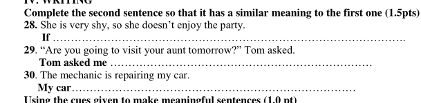 Complete the second sentence so that it has a similar meaning to the first one (1.5pts) 
28. She is very shy, so she doesn’t enjoy the party. 
If_ 
29. “Are you going to visit your aunt tomorrow?” Tom asked. 
Tom asked me_ 
30. The mechanic is repairing my car. 
My car_ 
Using the cues given to make meaningful sentences (1.0 nt)