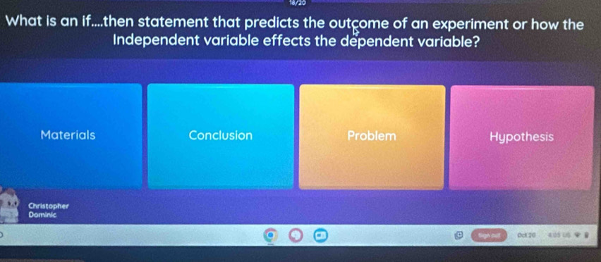 18/20
What is an if....then statement that predicts the outcome of an experiment or how the
Independent variable effects the dependent variable?
Materials Conclusion Problem Hypothesis
Christopher
Dominic
0cL.20 4.05 (5