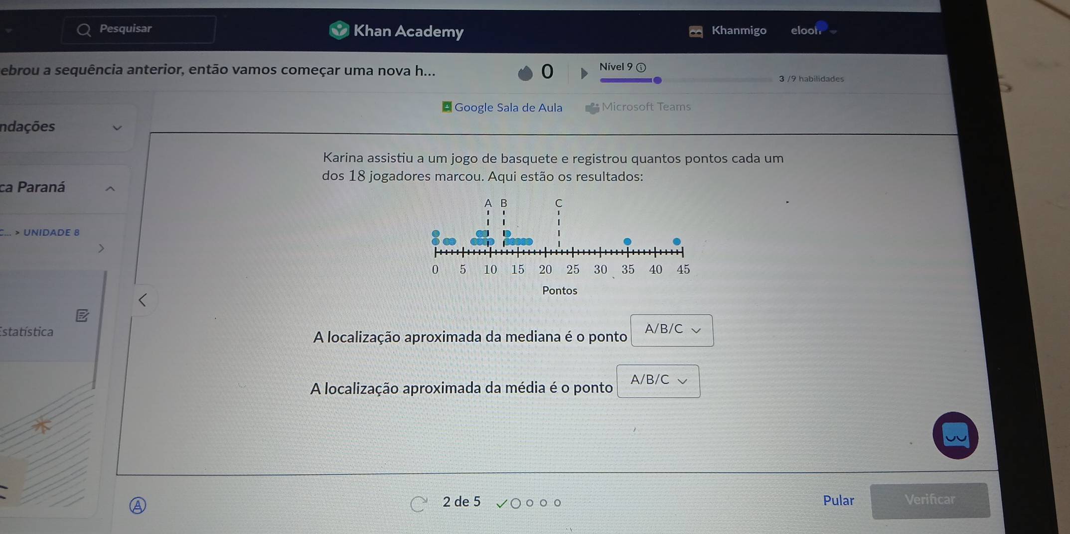 Pesquisar Khan Academy Khanmigo elooh
Debrou a sequência anterior, então vamos começar uma nova h... 0 Nível 9ⓘ
3 /9 habilidades
* Google Sala de Aula Microsoft Teams
Indações
Karina assistiu a um jogo de basquete e registrou quantos pontos cada um
dos 18 jogadores marcou. Aqui estão os resultados:
ca Paraná
> UNIDADE 8
Estatística A/B/C
A localização aproximada da mediana é o ponto
A localização aproximada da média é o ponto A/B/C
2 de 5 Pular Verificar