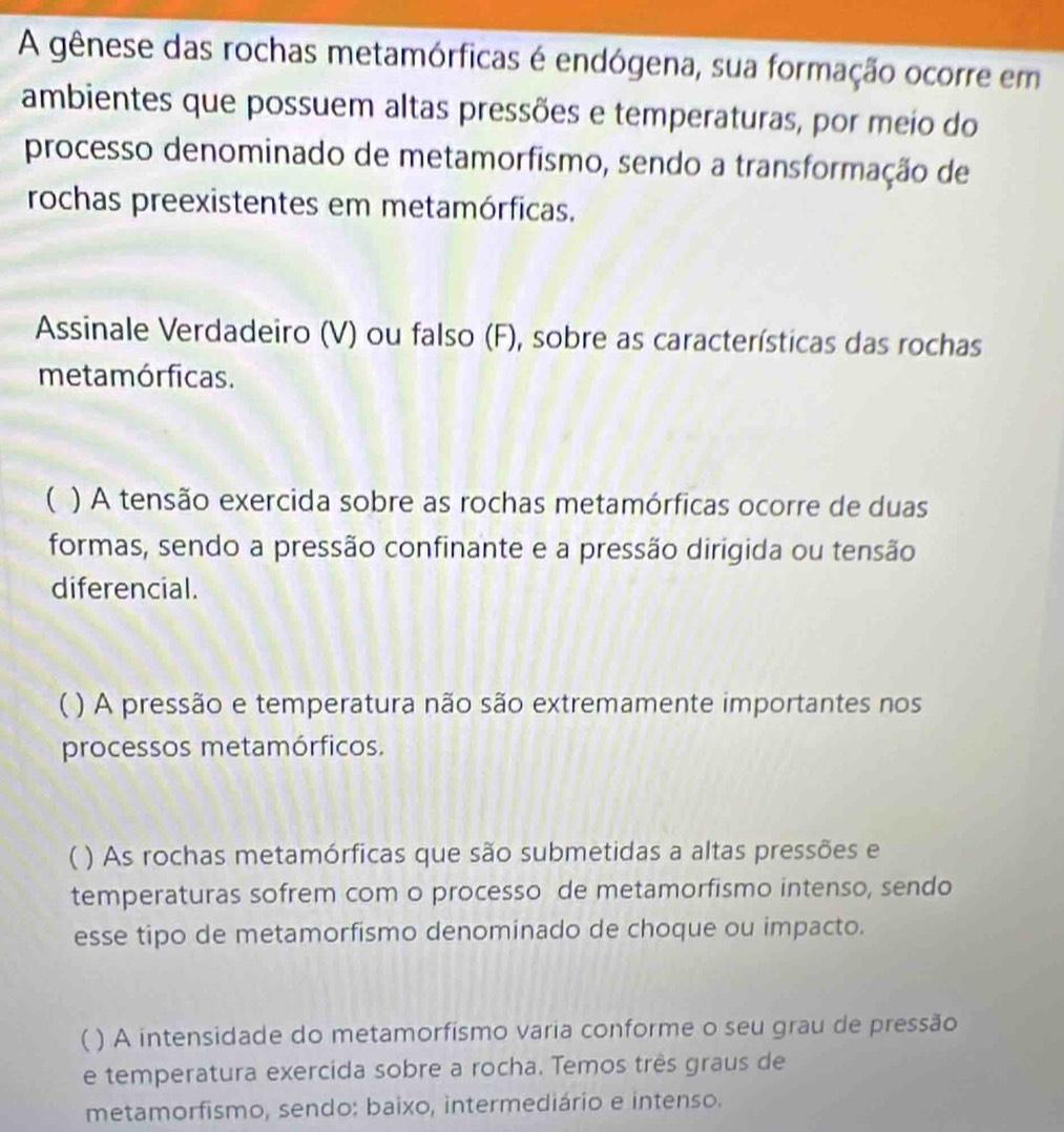 A gênese das rochas metamórficas é endógena, sua formação ocorre em 
ambientes que possuem altas pressões e temperaturas, por meio do 
processo denominado de metamorfismo, sendo a transformação de 
rochas preexistentes em metamórficas. 
Assinale Verdadeiro (V) ou falso (F), sobre as características das rochas 
metamórficas. 
) A tensão exercida sobre as rochas metamórficas ocorre de duas 
formas, sendo a pressão confinante e a pressão dirigida ou tensão 
diferencial. 
( ) A pressão e temperatura não são extremamente importantes nos 
processos metamórficos. 
) As rochas metamórficas que são submetidas a altas pressões e 
temperaturas sofrem com o processo de metamorfismo intenso, sendo 
esse tipo de metamorfismo denominado de choque ou impacto. 
( ) A intensidade do metamorfísmo varia conforme o seu grau de pressão 
e temperatura exercida sobre a rocha. Temos três graus de 
metamorfismo, sendo: baixo, intermediário e intenso.