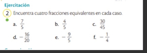 Ejercitación 
2 Encuentra cuatro fracciones equivalentes en cada caso. 
a.  7/5  b.  4/5  C.  30/45 
d. - 16/20  e. - 9/5  f. - 1/4 