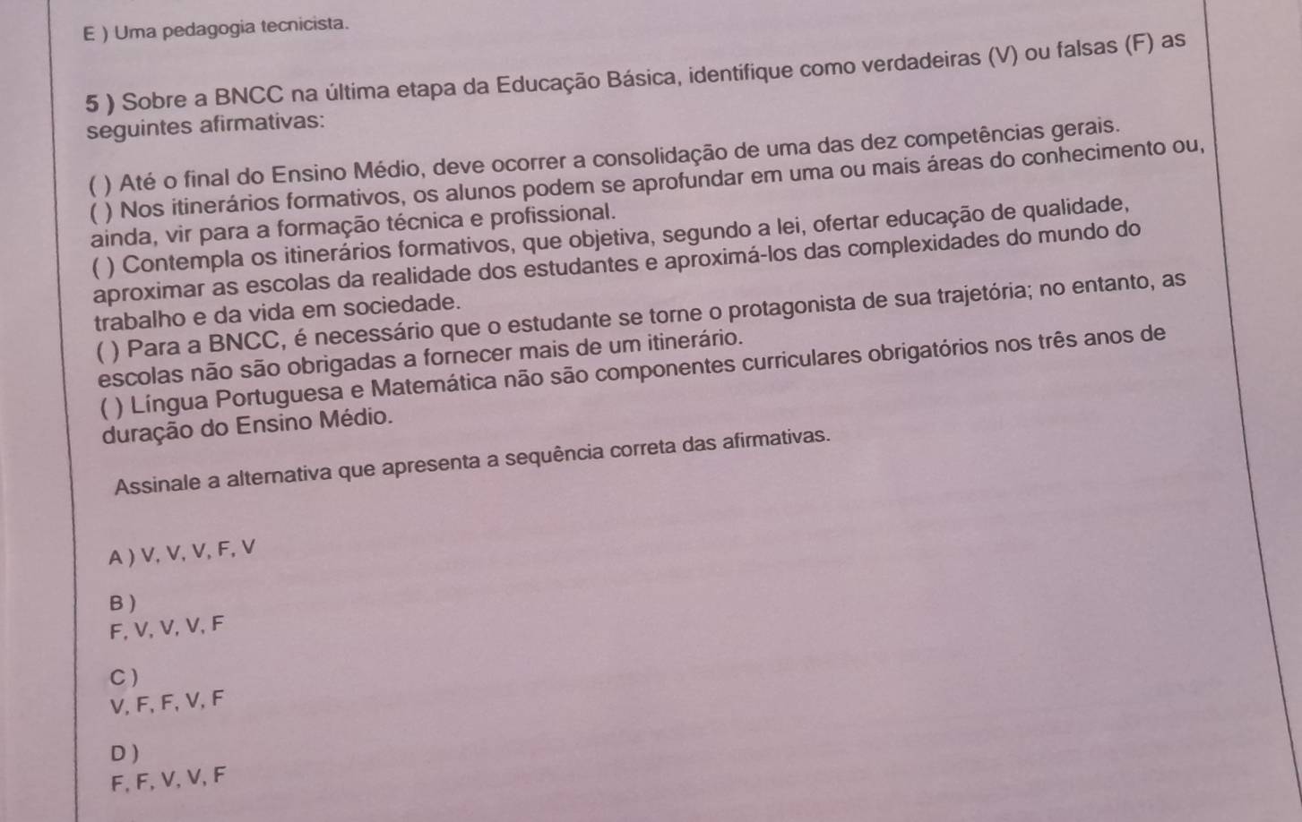 )Uma pedagogia tecnicista.
5 ) Sobre a BNCC na última etapa da Educação Básica, identifique como verdadeiras (V) ou falsas (F) as
seguintes afirmativas:
) Até o final do Ensino Médio, deve ocorrer a consolidação de uma das dez competências gerais.
) Nos itinerários formativos, os alunos podem se aprofundar em uma ou mais áreas do conhecimento ou,
ainda, vir para a formação técnica e profissional.
) Contempla os itinerários formativos, que objetiva, segundo a lei, ofertar educação de qualidade,
aproximar as escolas da realidade dos estudantes e aproximá-los das complexidades do mundo do
trabalho e da vida em sociedade.
 ) Para a BNCC, é necessário que o estudante se torne o protagonista de sua trajetória; no entanto, as
escolas não são obrigadas a fornecer mais de um itinerário.
( ) Língua Portuguesa e Matemática não são componentes curriculares obrigatórios nos três anos de
duração do Ensino Médio.
Assinale a alternativa que apresenta a sequência correta das afirmativas.
A ) V, V, V, F, V
B )
F, V, V, V, F
C)
V, F, F, V, F
D )
F, F, V, V, F