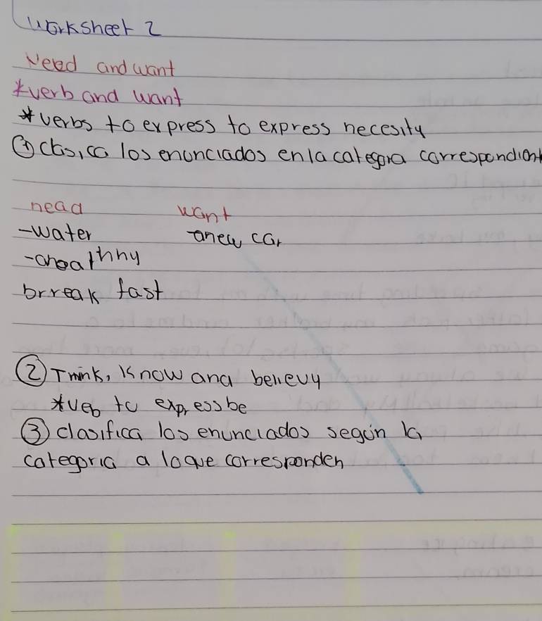 Worksheet 2 
Veed and want 
verb and want 
verbs to express to express necesity 
⑦ (Es, cc los enunciados enla caregora correspondiont 
nead want 
- water anew car 
-chealhny 
brreak fast 
(②)Tmink, Know and believy 
Veb to express be 
③ claoifica los enunclados segan 1 
caregoria a logue corresronden