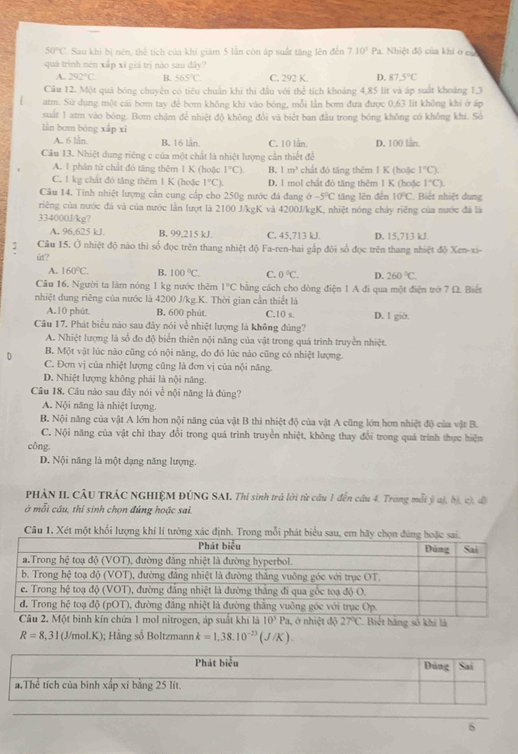 50°C 2. Sau khi bị nén, thể tích của khi giàm 5 lần còn áp suất tăng lên đến 7.10^5 Pa. Nhiệt độ của khi ở cac
quá trình nén xấp xī giá trị nào sau dây?
A. 292°C. B. 565°C. C. 292 K. D. 87.5°C
Câu 12. Một quả bóng chuyền có tiêu chuẩn khi thì đầu với thể tích khoảng 4,85 lít và áp suất khoảng 1,3
atm. Sử dụng một cãi bơm tay để bơm không khi vào bóng, mỗi lần bơm đưa được 0,63 lit không khi ở áp
suất 1 atm vào bóng. Bom chậm để nhiệt độ không đổi và biết ban đầu trong bóng không có không khí. Số
lần bơm bóng xắp xì
A. 6 lån. B. 16 lần. C. 10 lần. D. 100 lån.
Câu 13. Nhiệt dung riêng c của một chất là nhiệt lượng cần thiết để
A. 1 phân tử chất đó tăng thêm 1 K (hoặc 1°C). B. 1m^3 chất đỏ tăng thêm 1 K (hoặc 1°C).
C. 1 kg chất đó tăng thêm 1 K (hoặc 1°C). D. 1 mol chất đỏ tăng thêm 1 K (hoặc 1°C).
Câu 14. Tính nhiệt lượng cần cung cấp cho 250g nước đá đang sigma -5°C tăng lên đến 10°C Biết nhiệt dung
riêng của nước đá và của nước lần lượt là 2100 J/kgK và 4200J/kgK, nhiệt nóng chảy riêng của nước đã là
334000J/kg?
A. 96,625 kJ. B. 99,215 kJ. C. 45,713 kJ. D. 15,713 kJ.
Câu 15. Ở nhiệt độ nào thì số đọc trên thang nhiệt độ Fa-ren-hai gắp đội số đọc trên thang nhiệt độ Xen-xi-
út?
A. 160°C. B. 100°C. C. 0°C. D. 260°C.
Câu 16. Người ta làm nóng 1 kg nước thêm 1°C bằng cách cho dòng điện 1 A đi qua một điện trở 7 Ω. Biết
nhiệt dung riêng của nước là 4200 J/kg.K. Thời gian cần thiết là
A.10 phút. B. 600 phút. C.10 s. D. l giờ.
Câu 17. Phát biểu nào sau đây nói về nhiệt lượng là không đúng?
A. Nhiệt lượng là số đo độ biển thiên nội năng của vật trong quá trình truyền nhiệt.
0 B. Một vật lúc nào cũng có nội năng, do đó lúc nào cũng có nhiệt lượng.
C. Đơn vị của nhiệt lượng cũng là đơn vị của nội năng.
D. Nhiệt lượng không phải là nội năng.
Câu 18. Câu nào sau đây nói về nội năng là đúng?
A. Nội năng là nhiệt lượng.
B. Nội năng của vật A lớn hơn nội năng của vật B thì nhiệt độ của vật A cũng lớn hơn nhiệt độ của vật B.
C. Nội năng của vật chỉ thay đổi trong quá trình truyền nhiệt, không thay đổi trong quả trình thực hiện
công.
D. Nội năng là một dạng năng lượng.
PHÀN II. CÂU TRÁC NGHIỆM ĐÚNG SAI. Thí sinh trả lời từ câu 1 đến câu 4. Trong mỗi ý a), bị, c), đô
ở mỗi cầu, thí sinh chọn đúng hoặc sai.
Câu 1. Xét một khối lượng khí lí tưởng xác định. Trong mỗi phát biểu sau, em
1ởnhiệt độ  *. Biết hàng số khí là
R=8,31 (J/mol.K); Hằng số Boltzmann k=1,38.10^(-23)(J/K).
6