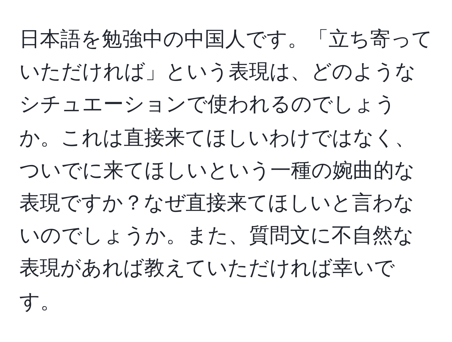 日本語を勉強中の中国人です。「立ち寄っていただければ」という表現は、どのようなシチュエーションで使われるのでしょうか。これは直接来てほしいわけではなく、ついでに来てほしいという一種の婉曲的な表現ですか？なぜ直接来てほしいと言わないのでしょうか。また、質問文に不自然な表現があれば教えていただければ幸いです。