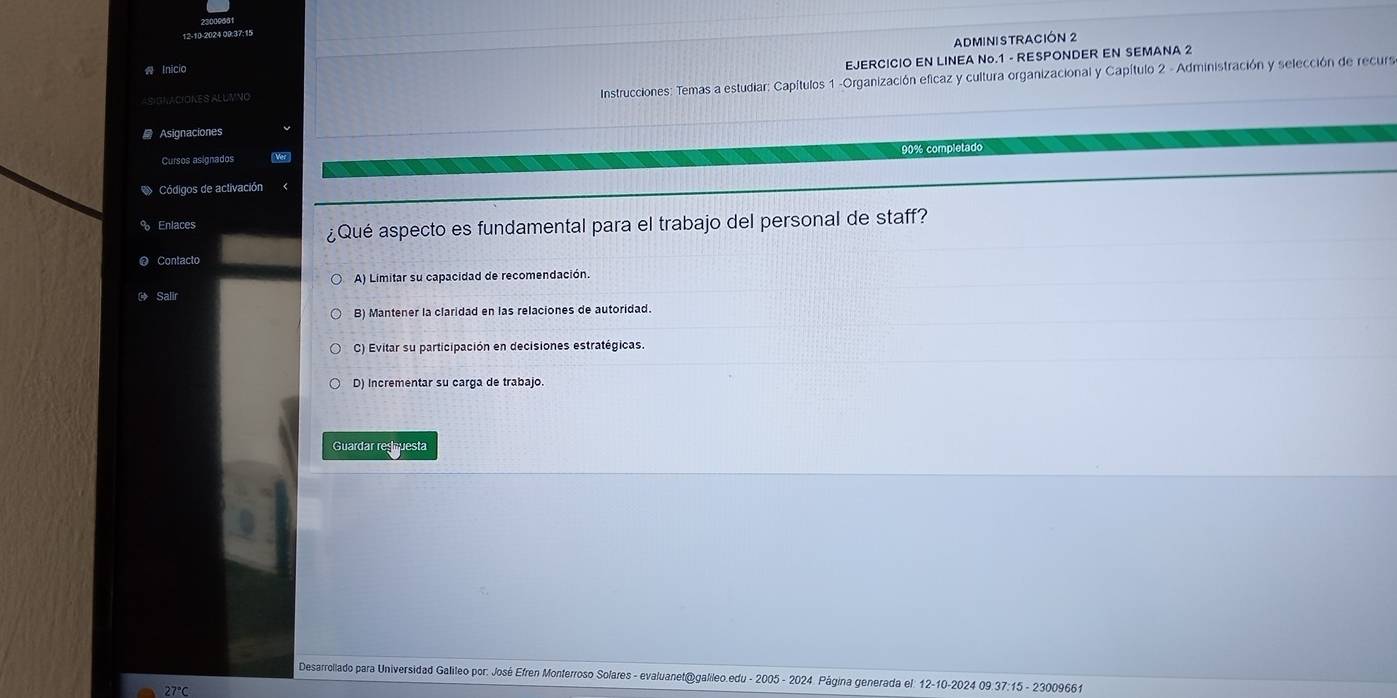 Inicio ADMINISTRACIÓN 2
ASGNACIONES ALUVNO EJERCICIO EN LINEA No. 1 - RESPONDER EN SEMANA 2
Instrucciones: Temas a estudiar: Capítulos 1 -Organización eficaz y cultura organizacional y Capítulo 2 - Administración y selección de recurs
Asignaciones
Cursos asignados 90% completado
Códigos de activación
Enlaces
¿Qué aspecto es fundamental para el trabajo del personal de staff?
Contacto
A) Limitar su capacidad de recomendación.
ar
B) Mantener la claridad en las relaciones de autoridad.
C) Evitar su participación en decisiones estratégicas.
D) Incrementar su carga de trabajo.
Guardar reguesta
Desarrollado para Universidad Galileo por: José Efren Monterroso Solares - evaluanet@galileo.edu - 2005 - 2024 Página generada el: 12-10-2024 09.37:15 - 23009661
27°C