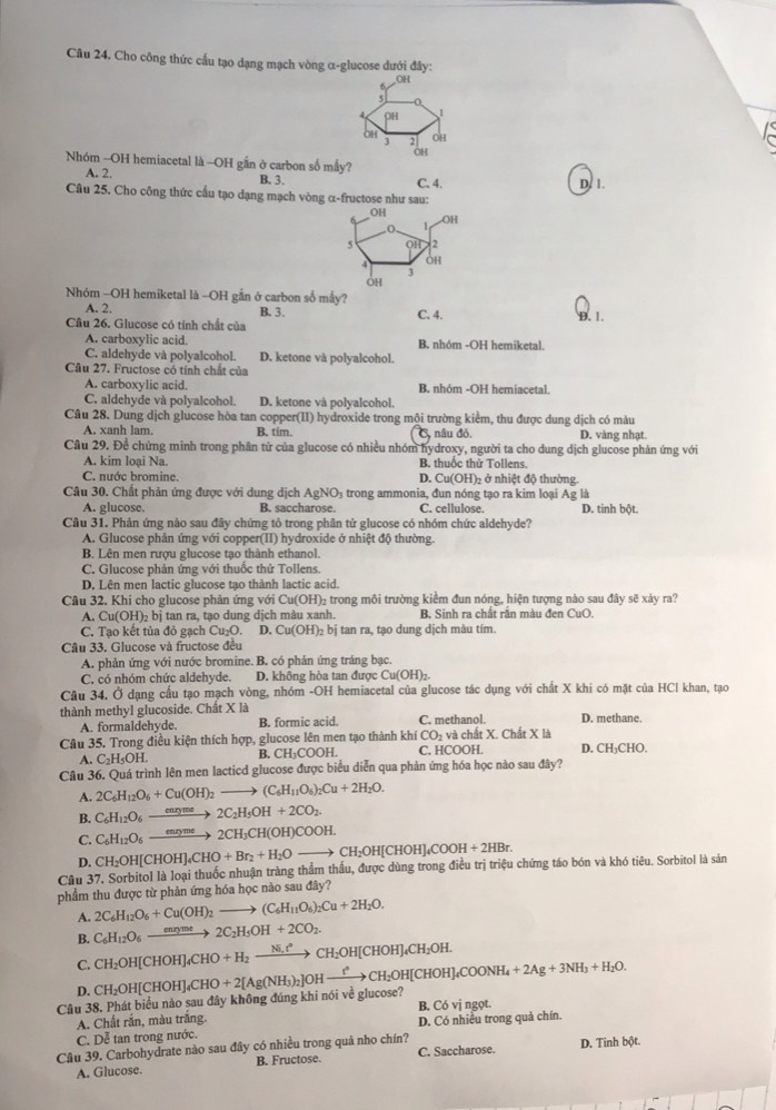 Cho công thức cầu tạo dạng mạch vòng α-glucose dưới đây:
OH
4 DH 1
3 OH
OH ²OH
Nhóm -OH hemiacetal là -OH gần ở carbon số mấy?
A. 2. B. 3. C. 4. D. 1.
Câu 25. Cho công thức cấu tạo dạng mạch vòng α-fructose như sau:
Nhóm -OH hemiketal là -OH gần ở carbon số mấy?
A. 2. B. 3.
Câu 26. Glucose có tính chất của C. 4. D. 1.
A. carboxylic acid. B. nhóm -OH hemiketal.
C. aldehyde và polyalcohol. D. ketone và polyalcohol.
Câu 27. Fructose có tính chất của
A. carboxylic acid. B. nhóm -OH hemiacetal.
C. aldehyde và polyalcohol. D. ketone và polyalcohol.
Câu 28. Dung dịch glucose hòa tan copper(II) hydroxide trong mội trường kiểm, thu được dung dịch có màu
A. xanh lam. B, tim. 5, nâu đỏ. D. vàng nhạt.
Câu 29. Đề chứng minh trong phân tử của glucose có nhiều nhóm hydroxy, người ta cho dung dịch glucose phản ứng với
A. kim loại Na. B. thuốc thử Tollens.
C. nước bromine. D. Cu(OH)₂ ở nhiệt độ thường.
Câu 30. Chất phản ứng được với dung dịch AgNO₃ trong ammonia, đun nóng tạo ra kim loại Ag là
A. glucose. B. saccharose. C. cellulose. D. tinh bột.
Câu 31. Phản ứng nào sau đây chứng tỏ trong phân tử glucose có nhóm chức aldehyde?
A. Glucose phản ứng với copper(II) hydroxide ở nhiệt độ thường.
B. Lên men rượu glucose tạo thành ethanol.
C. Glucose phản ứng với thuốc thử Tollens
D. Lên men lactic glucose tạo thành lactic acid.
Câu 32, Khi cho glucose phản ứng với Cu(OH)₂ trong môi trường kiểm đun nóng, hiện tượng nào sau đây sẽ xảy ra?
A. Cu(OH)_2bi tan ra, tạo dung dịch màu xanh. B. Sinh ra chất rắn màu đen CuO.
C. Tạo kết tủa đỏ gạch Cu₂O. D. Cu(OH)_2bi tan ra, tạo dung dịch màu tím.
Câu 33. Glucose và fructose đều
A. phản ứng với nước bromine. B. có phản ứng tráng bạc.
C. có nhóm chức aldehyde. D. không hòa tan được ( Cu(OH)_2.
Câu 34, Ở dạng cầu tạo mạch vòng, nhóm -OH hemiacetal của glucose tác dụng với chất X khi có mặt của HCl khan, tạo
thành methyl glucoside. Chất X là D. methane.
A. formaldehyde. B. formic acid. C. methanol.
Câu 35. Trong điều kiện thích hợp, glucose lên men tạo thành khí CO_2 và chất X. Chất X là D. CH₃CHO.
C_2H_5OH B. CH₃COOH. C. HCOOH.
Câu 36, Quá trình lên men lacticd glucose được biểu diễn qua phản ứng hóa học nào sau đây?
A. 2C_6H_12O_6+Cu(OH)_2to (C_6H_11O_6)_2Cu+2H_2O.
B. C_6H_12O_6xrightarrow enryme2C_2H_5OH+2CO_2.
C. C_6H_12O_6xrightarrow enryme2CH_3CH(OH)COOH.
D. CH_2OH[CHOH]_4CHO+Br_2+H_2Oto CH_2OH[CHOH]_4COOH+2HBr.
Câu 37, Sorbitol là loại thuốc nhuận tràng thầm thấu, được dùng trong điều trị triệu chứng táo bón và khó tiêu. Sorbitol là sản
phẩm thu được từ phản ứng hóa học nào sau đây?
A. 2C_6H_12O_6+Cu(OH)_2to (C_6H_11O_6)_2Cu+2H_2O.
B. C_6H_12O_6xrightarrow ene2C_2H_5OH+2CO_2.
C. CH_2OH[CHOH]_4CHO+H_2xrightarrow Ni_2CH_2OH[CHOH]_4CH_2OH.
D.
Câu 38. Phát biểu nào sau đây không đúng khi nói về glucose? CH_2OH[CHOH]_4CHO+2[Ag(NH_3)_2]OHxrightarrow ?CHCH_2OH[CHOH]_4COONH_4+2Ag+3NH_3+H_2O. B. Có vị ngọt.
A. Chất rắn, màu trắng.
C. Dễ tan trong nước. D. Có nhiều trong quả chín.
Câu 39. Carbohydrate nào sau đây có nhiều trong quả nho chín? C. Saccharose. D. Tinh bột.
A. Glucose. B. Fructose.