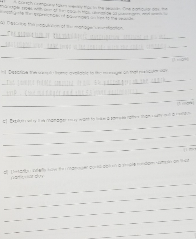 a A coach company takes weekly trips to the seaside. One particular day, the 
manager goes with one of the coach trips, alongside 53 passengers, and wants to 
investigate the experiences of passengers on trips to the seaside. 
a) Describe the population of the manager's invesfigation. 
_ 
_ 
_ 
`mar 
b) Describe the sample frame available to the manager on that partficular day. 
_ 
_ 
_ 
(1 mark) 
_ 
c) Explain why the manager may want to take a sample ratther than carry out a census. 
_ 
_ 
(1 ma 
d) Describe briefly how the manager could obtain a simple random sample on that 
particular day. 
_ 
_ 
_ 
_ 
_