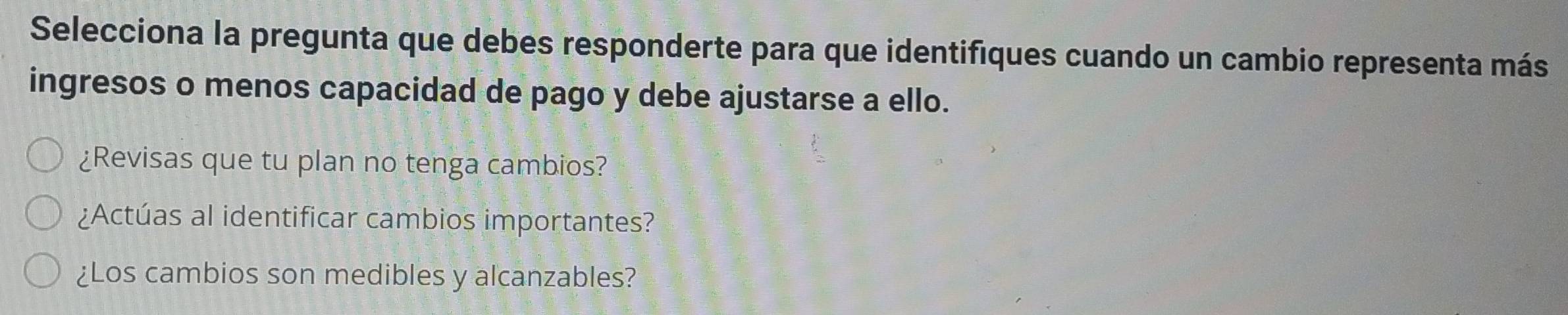 Selecciona la pregunta que debes responderte para que identifiques cuando un cambio representa más 
ingresos o menos capacidad de pago y debe ajustarse a ello. 
¿Revisas que tu plan no tenga cambios? 
¿Actúas al identificar cambios importantes? 
¿Los cambios son medibles y alcanzables?